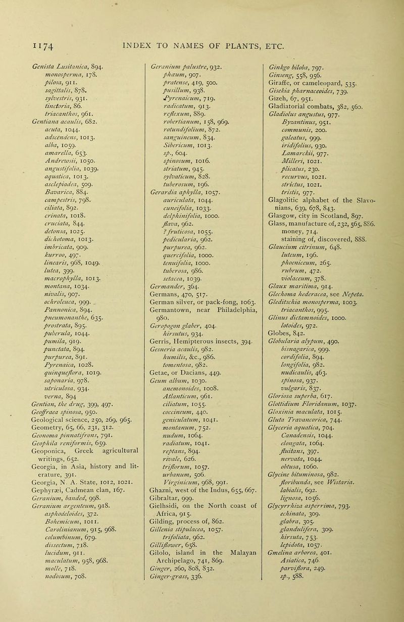 Genista Lusitanica, 894. monosperma, 178. pilosa, 911. sagittalis, 878. sylvestris, 931. tinctoria, 86. triacanthos, 961. Gentiana acaulis, 682. acuta, 1044. adscCndens, 1013. alba, 1059. amarella, 653. Andrewsii, 1050. angustifolia, 1039. aquatica, 1013. asclepiadea, 509. Bavarica, 884. campestris, 798. ciliata, 892. crinata, 1018. cruciata, 844. detonsa, 1025. dichotoma, 1013. imbricata, 909. kurroo, 497. linearis, 968, 1049. lutea, 399. macrophylla, 1013. montana, 1034. nivalis, 907. ochroleuca, 999. _ Pan?ionica, 894. pneumonanthe, 635. prostrata, 895. puberula, 1044. pumila, 919. punctata, 894. purpurea, 891. Pyrenaica, 1028. quinqueflora, 1019. saponaria, 978. utriculosa, 934. verna, 894 Gentian, the drug, 399, 497. Geoffraea spinosa, 950. Geological science, 250, 269. 965. Geometry, 65, 66, 231, 312. Geonoma pinnatifrons, 791. Geophila reniformis, 659. Geoponica, Greek agricultural writings, 652. Georgia, in Asia, history and lit- erature, 391. Georgia, N. A. State, 1012, 1021. Gephyraei, Cadmean clan, 167. Geranium, banded, 998. Geranium argenteum, 918. asphodeloides, 372. Bohemicum, ton. Carolinianum, 915, 968. columbinum, 679. dissectum, 718. lucidum, 911. maculatum, 958, 968. molle, 718. nodosum, 708. Geranhim palustre, 932. phceum, 907. pratense, 419, 500. pusillum, 938. Pyrenaicum, 719. radicatum, 913. reflexwn, 889. robertianum, 158, 969. rotundifolium, 872. sanguineum, 834. Sibericim, 1013. sp., 604. spinosum, 1016. striatum, 945. sylvaticum, 828. tuberosum, 196. Gerardia aphylla, 1057. auriculata, 1044. cuneifolia, 1033. delphmifolia, IOOO. flava, 962. ? fruticosa, 1055. pedicularia, 962. purpurea, 962. quercifolia, 1000. tenuifolia, 1000. tuberosa, 986. setacea, 1039. Germander, 364. Germans, 470, 517. German silver, or pack-fong, 1063. Germantown, near Philadelphia, 980. Geropogon glaber, 404. hirsutus, 934. Gerris, Hemipterous insects, 394. Gesneria acaulis, 982. humilis, &c., 986. tomentosa, 982. Getae, or Dacians, 449. Geum album, 1030. anemonoides, 1008. Atlanticum, 961. ciliatum, 1055. coccineinn, 440. geniculatum, 1041. montanum, 752. nudum, 1064. radiatum, 1041. reptans, 894. rivale, 626. triflorum, 1057. urbanum, 506. Virginicum, 968, 991. Ghazni, west of the Indus, 655, 667. Gibraltar, 999. Gielhsidi, on the North coast of Africa, 915. Gilding, process of, 862. Gillenia stipulacea, 1057. trifoliata, 962. Gilliflo-wer, 658. Gilolo, island in the Malayan Archipelago, 741, 869. Ginger, 260, 808, 832. Ginger-grass, 336. Ginkgo biloba, 797. Ginseng, 558, 956. Giraffe, or cameleopard, 535. Gisekia pharnaceoides, 739. Gizeh, 67, 951. Gladiatorial combats, 382, 560. Gladiohis angustus, 977. Byzantmus, 951. communis, 200. galeatus, 999. iridifolius, 930. Lamarckii, 977. Milleri, 1021. plicatus, 230. recurvus, 1021. str ictus, 1021. tristis, 977. Glagolitic alphabet of the Slavo- nians, 639, 678, 843. Glasgow, city in Scotland, 897. Glass, manufacture of, 232, 565, 886. money, 714. staining of, discovered, 888. Glauchim citrinum, 648. luteum, 196. phoeniceum, 265. rubrum, 472. violaceum, 378. Glaux maritima, 914. Glechoma hederacea, see Nepeta. G/editschia monosperma, 1003. triacanthos, 995. Glinus dictamnoides, 1000. lotoides, 972. Globes, 842. Globularia alypum, 490. bisnagarica, 999. cordifolia, 894. longifolia, 982. nudicaulis, 463. spinosa, 937- vulgar is, 837. Gloriosa superba, 617. Glottidium Floridanum, 1037. Gloxinia maculata, 1015. Gluta Travancorica, 744. Glyceria aquatica, 704. Canadensis, 1044. elongata, 1064. fluita?is, 397. 7iervata, 1044. obtusa, 1060. Glycine bituminosa, 982. Jloribunda, see Wistaria, labialis, 692. lignosa, 1056. Glycyrrhiza asperrima, 793. echinata, 309. glabra, 305. glandulifera, 309. hirsuta, 753. lepidota, 1057. Gmelina arborea, 401. Asiatica, 746. parvijlora, 249. sp., 588.