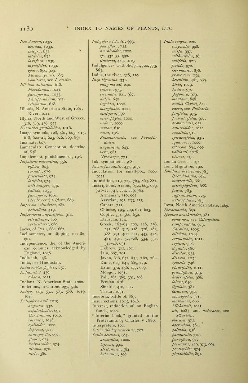 Ilex dahoon, 1039. decidua, 1039. ititegra, 631. latifolia, 631. laxifiora, 1039. myrtifolia, 1039. opaca, 896, 909. Parayuayensis, 683. vomitoria, see I. cassine. Illicium anisatum, 618. Floridanum, 1021. parvifiorum, 1033. Philippinarinn, 921. religiosum, 618. Illinois, N. American State, 1061. River, 1021. Illyria, North and West of Greece, 3l8, 3S9. 456, 553- Ilysanthes gratioloides, 1016. Image-symbols, 128, 361, 603, 615, 618, 620-21, 623, 626, S69, 897. Imamate, 607. Immaculate Conception, doctrine of, 858. Impalement, punishment of, 198. Impatiens balsamina, 556. bijlora, 803. cornuta, 970. fasciculata, 974. latifolia, 974. noli-tangere, 479. pallida, 1055. parviflora, 1064. (Hydrocera) triflora, 689. Imperata cylindrica, 2S7. pedicillata, 419. Imperatoria angustifolia, 910. ostruthium, 760. verticillaris, 980. Incas, of Peru, 662, 667. Inclinometer, or dipping needle, 901. Independence, the, of the Ameri- can colonies acknowledged by England, 1038. India ink, 438. India, see Hindustan. India-rubber fig-tree, 857. Indian-shot, 430. tobacco, 1015. Indiana, N. American State, 1060. Indictions, in Chronology, 546. Indigo, 443, 532, 583, 588, 1019, 1048. Indigofera anil, 1019. argentca, 532. aspalathoides, 692. Caroliniana, 1040. coertdea, 1048. cytisoides, 1000. depressa, 977. enneaphylla, 692. glabra, 974. hedysaroides, 974. hirsuta, 970. hirta, 380. Indigofera lotoides, 993. paucifiora, 722. psoraleoides, 1000. S32-33. 590. tinctoria, 443, 1019. Indulgences, Catholic, 711,720,773, 863. Indus, the river, 328, 330. Inga bigemina, 331. bung-ma-zai, 240. cinerea, 975. circinalis, &c., 987. dulcis, 650. ingoides, 1002. marginata, 1000. mellfera, 390. microphylla, 1000. nodosa, 1000. saman, 650. sassa, 598. Sinemariensis, see Prosopis- dulcis. unguis-cati, 649. vera, 983. Xylocarpa, 775. Ink, sympathetic, 568. Inocarpus edulis, 437, 917. Inoculation for small-pox, 1006, 1021'. Inquisition, 719, 723, 765, 863, 887. Inscriptions, Arabic, 652,, 663, 679, 721-22, 741, 774, 779, 784. Armenian, 710, 902. Assyrian, 195, 233, 235. Canara, 715. Chinese, 193, 209, 6.21, 623. Coptic, 534, 566, 652. Etruscan, 174. Greek, 163-64, 200, 228, 236, 241, 268, 312, 318, 326, 383, 388, 391, 400, 441, 443, 478, 481, 498, 527-28, 534, 538, 547-48, 631. Hebrew, 302, 402. Jain, 667, 791. Javan, 626, 647, 651, 760, 762. Kufic, 629, 641, 665, 779. Latin, 372, 456, 477, 679. Mongol, 1031. Pali, 383. 389. 391. 398- Persian, 616. Sinaitic, 410, 441. Tartar, 1031. fnsubria, battle of, 867. Insurrections, 1015, 1048. Interest, reduction of, on English funds, 1020. “ Interim book,” granted to the Protestants by Charles V., 886. Interpreters, 102. Intsia Madagascarensis, 707. Inula aestuans, 987. aromatica, 1000. bifrons, 994. Britannica, 584. bubo mum, 508. Inula conyza, 220. conyzoides, 998. crispa, 997. crithmifolia, 26. ensifolia, 921. foetida, 972. Germanica, 878. graveolens, 254. helenium, 461, 969. hirta, 1029. Indica, 970. Japonica, 9S9. montana, 898. oculus Christi, 824. odora, see Pidicaria. pinifolia, 975. primulaefolia, 987. provincials, 937. satureioides, 1012. saxatilis, 912. spiraeaefolia, 931. squarrosa, 1000. tuberosa, 894, 900. vaillanti, 1028. viscosa, 254. Ionian Greeks, 192. Ionic Migration, 192. Ionidium brevicaide, 783. ipecachuanha, 674. maytensillo, 661. ?nicrophyllum, 6S8. poaya, 783. supfruticosum, 725. zirtic&folium, 783. Iowa, North American State, 1069. Ipecacuanha, 659. Ipomcea arachnoidea, 381. bona-nox, see Calonyctiou. campanulata, 973. Carolina, 1005. ciliolata, 1044. comvmtata, ion. coptica, 938. digitata, 986. discolor, 932. dissecta, 1031. gemella, 746. glaucifolia, 1011. grandiflora, 973. hedcraefolia, 986. jalapa, 649. ligidata, 381. lacunosa, 952. macropoda, 381. mammosa, 966. Michauxii, 1021. nil, 628; and hederacea, see Pharbitis. obscura, 972. opercidata, 784. palmata, 936. pandurata, 770. parviflora, 982. pes-caprce, 429, 973, 994. pes-tigridis, 974. platanifolia, 891.