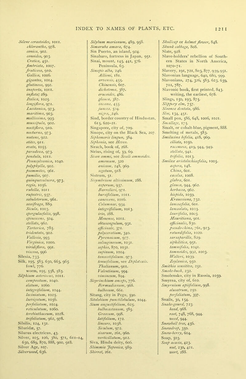 Silene cerastoides, ioii. chlorantha, 978. conica, 902. conoidea, 903. Cretica, 451. fimbriata, 1007. fruticosa, 910. Gallic a, 1006. gigantea, 1014. glutinosa, 992. inaperta, ion. inflata' 289. Italica, 1025. longiflora, 971. Lusitanica, 973. maritima, 903. mollissima, 993. muscipula, 902. noctiflora, 910. nocturna, 973. nutans, 922. otites, 911. ovata, 1055. paradoxa, 973. pendula, 1011. Pennsylvanica, 1040. polyphylla, 902. psammites, 961. pumilio, 907. quinquevulnera, 973. regia, 1056. rubella, ioii rupestris, 937. sabuletorum, 961. saxifraga, 889. Sicula, 1003. spergulaefolia, 998. spinescens, 504. stellata, 962. Tartarica, 785. tridentata, 902. Vallesia, 993. Virginica, 1000. viridiflora, 991. viscosa, 996 Silesia, 733. Silk, 195, 583, 630, 663, 965. fowl, 776. worm, 195, 538, 583. Silphium asteriscus, ioii. compositum, 1040. elatum, 1060. integrifolium, 1044. laciniatum, 1025. laevigatum, 1056. perfoliatum, 1024. reticulatum, 1060. terebinthaceum, 1028. trifoliatum, 962, 978. Silsilis, 124, 131. Siluridae, 57. Silurus electricus, 43. Silver, 105, 106, 380, 571, 611-14, 630, 6S9, 870, 888, 900, 918. Silver Age, 107. Silverweed, 636. Silybum marianum, 4S9, 958. Sunaritba amara, 674. Sin Puerto, an island, 924. Sinabaro, fortress in Japan, 951. Sinai, mount, 145, 441, 576. Peninsula, 63. Sinapis alba, 246. Allioni, 181. arvensis, 455. Chinensis, 607. dichotoma, 387. erucoides, 486. glauca, 387. incana, 455. juncea, 504. nigra, ,246. Sind, border country of Hindustan, 615, 620-21. Singapore, city of, 709. Sinope, city on the Black Sea, 207. Siphomeris lingun, 384. Siphonia, see Hevea. Siraich, book of, 26S. Sirius, rising of, 59, 69. Sison amtni, see Seseli ammoides. amomum, 320 anisum, 248, 969. segetum, 918. Sistrum, 51. Sisymbrium altissimum, 288. asperum, 937. Barrelieri, 971. bursifolium, ioii. canescens, 1016. Columnae, 934. integrifolium, 1013. irio, 288. Monetise, ioii. obtusangnlum, 931. officinale, 371. polyceratium, 340. Pyrenaicum, 977. salsuginosum, 1031. sophia, 870, 1031. supinum, 1004. tanacetifolium. 973. tenuifolium, see Diplotaxis. Thalianum, 911. Valentinum, 994. vimineum, 894. Sisyrinchium anceps, 776. Bermudianum, 968. bulbosum, 661. Sitang, city in Pegu, 590. Sitolobium punctilobulum, 1044. Sium angustifolium, 625. bulbocastanum, 585. Graecum, 998. latifolium, 172. lineare, 1038. Siculum, 972. sisarum, 261, 960. verticillatutn, 912. Siva, Hindu deity, 606. Skimmia Japonica, 9S9. Skirret, 261. Skullcap or helmet flower, 848. Skunk cabbage, 808. Slate, 928. Slave-holders’ rebellion of South- ern States in North America, 1070-71. Slavery, 191, 721, 803, 877, 939,951. Slavonian language, 640, 680, 999. Slavonians, 274, 326, 583, 623, 639, 711, 787. Slavonic book, first printed, 843. writing, the earliest, 678. Slings, 150, 193, 875. Slippery elm, 757. Sloanea dentata, 986. Sloe, 134, 451. Small pox, 586, 648, 1006, 1021. Sit, allage, 17 5. Smalt, or cobalt-blue, pigment, 888. Smelting of metals, 583. Smilacina bifolia, 418, 969. ciliata, 1050. racemosa, 419, 944, 949. stellata, 941. trifolia, 1013. Smilax aristolochiaefolia, 1005. aspera, 148. China, 601. excelsa, 1008. glabra, 601. glauca, 944, 962. herbacea, 962. hispida, 1059. Kraussiana, 732. lanceafolia, 601. lanceolata, 1003. laurifolia, 1003. Mauritiana, 901. officinalis, 830. pseudo-china, 761, 923. rotundifolia, 1020. sarsaparilla, 829. siphilitica, 951. tamnifolia, 1041. tamnoides, 992, 1003. Walter i, 1039. Zeylanica, 950. Smithia sensitiva, 251. Smoke-bush, 232. Smolensko, city in Russia, 1059. Smyrna, city of, 610. Smyrnium apiifolium, 998. olusatrum, 250. perfoliatum, 397. Snails, 30, 154. Snake-gourd, 723. head, 96S. root, 748, 768, 944. weed, 944. Snowball tree, 456. Snowdrop, 350. Snow-berry, 604. Soap, 503. Soap acacia, 423. nut, 230, 421. wort, 288.