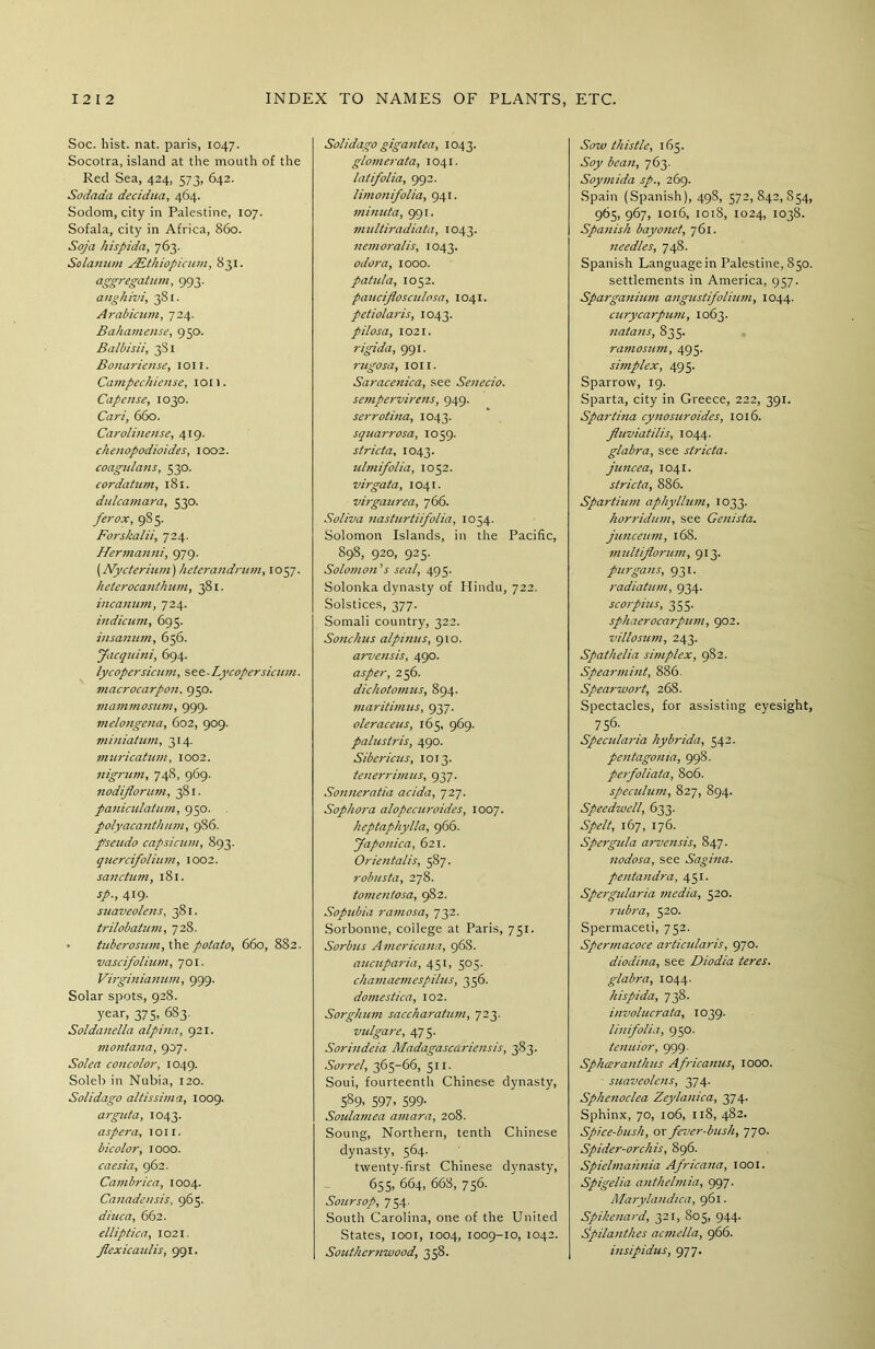 Soc. hist. nat. paris, 1047. Socotra, island at the mouth of the Red Sea, 424, 573, 642. Sodaaa decidua, 464. Sodom, city in Palestine, 107. Sofala, city in Africa, 860. Soja hispida, 763. Solarium FEthiopicum, 831. aggregatum, 993. anghivi, 381. Arabicum, 724. Bahamense, 950. Balbisii, 381 Bonariense, ion. Campechiense, ion. Cape use, 1030. Cart, 660. Carolinense, 419. ckenopodioides, 1002. coagulans, 530. cor datum, 181. dulcamara, 530. ferox, 985. Forskalii, 724. Hermanni, 979. (Nycterium) heterandrum, 1057. heterocanthum, 381. incanum, 724. indicum, 695. iusanum, 656. Jacquini, 694. lycopersicum, s ee - Lycopersicum. macrocarpon. 950. viammosum, 999. melongena, 602, 909. miniatum, 314. muricatum, 1002. nigrum, 74S, 969. nodiflorum, 381. paniculatum, 950. polyacanthum, 986. pseudo capsicum, 893. quercifolium, 1002. sanctum, 181. sp., 419. suaveolens, 381. trilobatum, 728. • tuberosum, the potato, 660, 882. vascifolium, 701. Virginianum, 999. Solar spots, 928. year, 375, 683. Soldanella alpina, 921. montana, 907. Solea concolor, 1049. Soleb in Nubia, 120. Solidago altissima, 1009. arguta, 1043. as per a, ion. bicolor, 1000. caesia, 962. Cambrica, 1004. Canadensis, 965. diuca, 662. elliptica, 1021. flexicaulis, 991. Solidago gigantea, 1043. glomerata, 1041. latifolia, 992. limonifolia, 941. minuta, 991. multiradiata, 1043. nemoralis, 1043. odor a, 1000. patula, 1052. paucijlosculosa, 1041. petiolaris, 1043. pilosa, 1021. rigida, 991. rugosa, ion. Saracenica, see Senecio. sempervirens, 949. serrotina, 1043. squarrosa, 1059. stricta, 1043. ulmifolia, 1052. virgata, 1041. virgaurea, 766. Soliva nasturtiifolia, 1054. Solomon Islands, in the Pacific, 898, 920, 925. Solomon's seal, 495. Solonka dynasty of Hindu, 722. Solstices, 377. Somali country, 322. Sonchus alpinus, 910. arvensis, 490. asper, 256. dichotomies, 894. maritimus, 937. oleraceus, 165, 969. palustris, 490. Sibericus, 1013. tenerrimus, 937. Sonneratia acida, 727. Sop kora alopccuroides, 1007. heptaphylla, 966. faponica, 621. Orientalis, 587. robnsta, 278. tomentosa, 982. Sopubia ramosa, 732. Sorbonne, college at Paris, 751. Sorbus Americana, 968. aucuparia, 451, 505. chamaemespilus, 356. domestica, 102. Sorghum saccharatum, 723. vulgare, 475. Sorindeia Madagascariensis, 383. Sorrel, 365-66, 511. Soui, fourteenth Chinese dynasty, 5S9. 597. 599- Soulamea amara, 208. Soung, Northern, tenth Chinese dynasty, 564. twenty-first Chinese dynasty, 655, 664, 668, 756. Sour sop, 754. South Carolina, one of the United States, 1001, 1004, 1009-10, 1042. Southernwood, 358. Sow thistle, 165. Soy bean, 763. Soymida sp., 269. Spain (Spanish), 498, 572,842,854, 965, 967, 1016, 1018, 1024, 1038. Spanish bayonet, 761. needles, 748. Spanish Language in Palestine, 850. settlements in America, 957. Sparganium angustifolium, 1044. curycarpum, 1063. natans, 835. ramosum, 495. simplex, 495. Sparrow, 19. Sparta, city in Greece, 222, 391. Spartina cynosuroides, 1016. Jluviatilis, 1044. glabra, see stricta. juncea, 1041. stricta, 886. Spartium aphyllum, 1033. horridum, see Genista, junceum, 16S. m ultiflorum ,913. purgans, 931. radiatum, 934. sc orpins, 355. sphaerocarpum, 902. villosum, 243. Spatkelia simplex, 982. Spearmint, 886. Spearwort, 268. Spectacles, for assisting eyesight, 756. Specidaria hybrida, 542. pentagonia, 998. perfoliata, 806. speculum, 827, 894. Speedwell, 633. Spelt, 167, 176. Spergula arvensis, 847. nodosa, see Sagina. pentandra, 451. Spergularia media, 520. rubra, 520. Spermaceti, 752. Spermacoce articidaris, 970. diodina, see Diodia teres, glabra, 1044. hispida, 738. involucrata, 1039. linifolia, 950. tenuior, 999. Sphceranthus Africanus, 1000. - suaveolens, 374. Sphenoclea Zeylanica, 374. Sphinx, 70, 106, 118, 482. Spice-bush, or fever-bush, 770. Spider-orchis, 896. Spielmahnia Africana, 1001. Spigelia anthelmia, 997. Marylandica, 961. Spikenard, 321, S05, 944. Spilanthes acmella, 966. insipidus, 977.