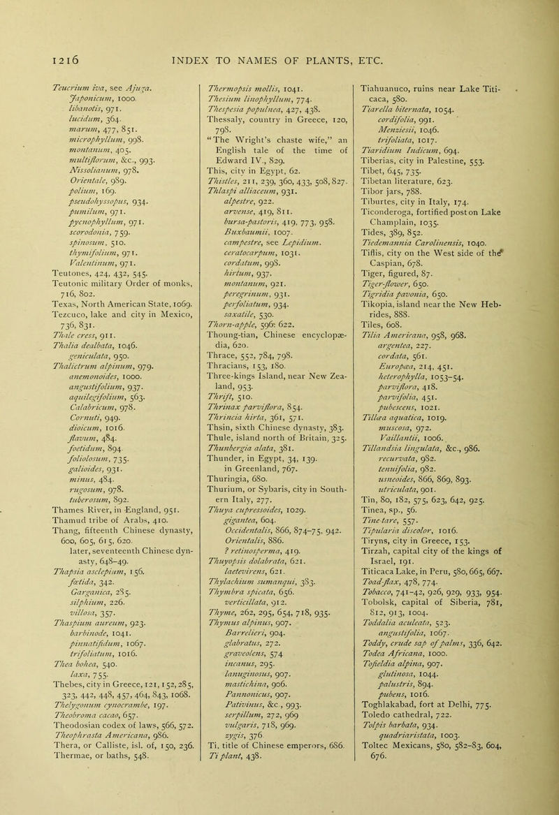 Teucrium iva, see Aju*ci. Japonicum, 1000. libanotis, 971. lucidum, 364. marum, 477, 851. microphyllum, 998. montanum, 405. multiflarum, &c., 993. Nissolianum, 978. Orientate, 989. polium, 169. pseudohyssopus, 934. pumilum, 971. pycnophyllum, 971. scorodonia, 759. spinosum, 510. thymifolium, 971. Valentinum, 971. Teutones, 424, 432, 545. Teutonic military Order of monks, 716, 802. Texas, North American State, 1069. Tezcuco, lake and city in Mexico, 736, 831. Thalc cress, 911. Thalia dealbata, 1046. geniculata, 950. Thalictrzim alpinum, 979. anemonoides, 1000. angustifolium, 937. aquilegifolium, 563. Calabricum, 978. Cornnti, 949. dioicum, 1016. flavum, 484. foetidnm, 894. foliolosum, 735. galioides, 931. minus, 484. rugosum, 978. tuberosum, 892. Thames River, in -England, 951. Thamud tribe of Arabs, 410. Thang, fifteenth Chinese dynasty, 600, 605, 615, 620. later, seventeenth Chinese dyn- asty, 648-49. Thapsia asclepium, 156. fatida, 342. Gargauica, 28 5. silphium, 226. villosa, 357. Thaspium aureum, 923. barbinode, 1041. pinnatfldum, 1067. trifoliatum, 1016. Thea bohea, 540. laxa, 755. Thebes, city in Greece, 121,152,285, 323> 442, 448, 457, 464, 843, 1068. Thelygonum cynocrambe, 197. Theobroma cacao, 657. Theodosian codex of laws, 566, 572. Theophrasta Americaita, 986. Thera, or Calliste, isl. of, 150, 236. Thermae, or baths, 548. Thermopsis mollis, 1041. Thesium linophyllum, 774. Thespesia populnea, 427, 438. Thessaly, country in Greece, 120, 79S. “The Wright’s chaste wife,” an English tale of the time of Edward IV., 829. This, citv in Egypt, 62. Thistles, 211, 239, 360, 433, 508,827. Thlaspi alliaceum, 931. alpestre, 922. arvense, 419, 811. bursa-pastoris, 419, 773, 958. Buxbaumii, 1007. campestre, see Lepulium. ceratocarpjim, 1031. cor datum, 99S. hirtum, 937. montanutn, 921. peregrinum, 931. perfoliatum, 934. saxatile, 530. Thorn-apple, 5967 622. Thoung-tian, Chinese encyclopte- dia, 620. Thrace, 552, 784, 798. Thracians, 153, 180. Three-kings Island, near New Zea- land, 953. Thrift, 510. Thrinax parviflora, 854. Thrincia hirta, 361, 571. Thsin, sixth Chinese dynasty, 383. Thule, island north of Britain, 325. Thunbergia alata, 381. Thunder, in Egypt, 34, 139. in Greenland, 767. Thuringia, 680. Thurium, or Sybaris, city in South- ern Italy, 277. Thuya cupressoides, 1029. gigantea, 604. Occidentalis, 866, 874-75, 942- Orientalis, 886. ? retinosperma, 419. Thuyopsis dolabrata, 621. laetevirens, 621. Thylachium sumanqui, 3S3. Thymbra spicata, 656. verticillata, 912. Thyme, 262, 295, 654, 718, 935. Thymus alpinus, 907. Barrelieri, 904. glabratus, 272. graveolcns, 574 incanus, 295. lanuginosJis, 907. mastichina, 906. Pannonicus, 907. Pativinus, &c., 993. serpillum, 272, 969 vulgaris, 718, 969. zygis, 376. Ti, title of Chinese emperors, 686. Ti plant, 438. Tiahuanuco, ruins near Lake Titi- caca, 580. Tiarella biternata, 1054. cor difolia, 991. Menziesii, 1046. trifoliata, 1017. Tiaridiiun Pndicum, 694. Tiberias, city in Palestine, 553. Tibet, 645, 73-5. Tibetan literature, 623. Tibor jars, 788. Tiburtes, city in Italy, 174. Ticonderoga, fortified poston Lake Champlain, 1035. Tides, 389, 852. Tiedemannia Carolinensis, 1040. Tiflis, city on the West side of the* Caspian, 678. Tiger, figured, 87. Tiger-flower, 650. Tigridia pavonia, 650. Tikopia, island near the New Heb- rides, 888. Tiles, 608. Tilia Americana, 9-58, 968. argentea, 227. cor data, 561. Europcea, 214, 451. heterophylla, 1053-54. parviflora, 418. parvifolia, 451. pubesceus, 1021. Tillcea aquatica, 1019. muscosa, 972. Vaillanlii, 1006. Tillandsia lingulata, &c., 986. recurvata, 9S2. tenuifolia, 982. usneoides, 866, 869, 893. utriculata, 901. Tin, 80, 182, 575, 623, 642, 925. Tinea, sp., 56. Tine tare, 557. Ti pill aria discolor, 1016. Tiryns, city in Greece, 153. Tirzah, capital city of the kings of Israel, 191. Titicaca Lake, in Peru, 580, 665, 667. Toad-flax, 478, 774. Tobacco, 741-42, 926, 929, 933, 954. Tobolsk, capital of Siberia, 781, 812, 913, 1004. Toddalia aculeata, 523. angustifolia, 1067. Toddy, crude sap of palms, 336, 642. Todea Africana, 1000. Tofieldia alpina, 907. glutinosa, 1044. palustris, 894. pubens, 1016. Toghlakabad, fort at Delhi, 775. Toledo cathedral, 722. Tolpis barbata, 934. quadriaristata, 1003. Toltec Mexicans, 580, 582-83, 604, 676.