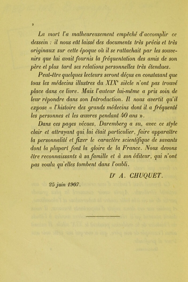 La mort l a malheureusement empêché d’accompïir ce dessein : il nous eût laissé des documents très précis et très originaux sur cette époque ou il se rattachait par les souve- nirs que lui avait fournis la fréquentation des amis de son père et plus tard ses relations personnelles très étendues. Peut-être quelques lecteurs seront déçus en constatant que tous les médecins illustres du XIXe siècle n’ont pas trouvé place dans ce livre. Mais l’auteur lui-même a pris soin de leur répondre dans son Introduction. Il nous avertit qu’il expose « l’histoire des grands médecins dont il a fréquenté les personnes et les œuvres pendant 40 ans ». Dans ces pages vécues, Daremberg a su, avec ce style clair et attrayant qui lui était particulier, faire apparaître la personnalité et fixer le caractère scientifique de savants dont la plupart font la gloire de la France. Nous devons être reconnaissants à sa famille et à son éditeur, qui n’ont pas voulu qu elles tombent dans Ioubli. Dr A. CHUQUET. 25 juin 1907.