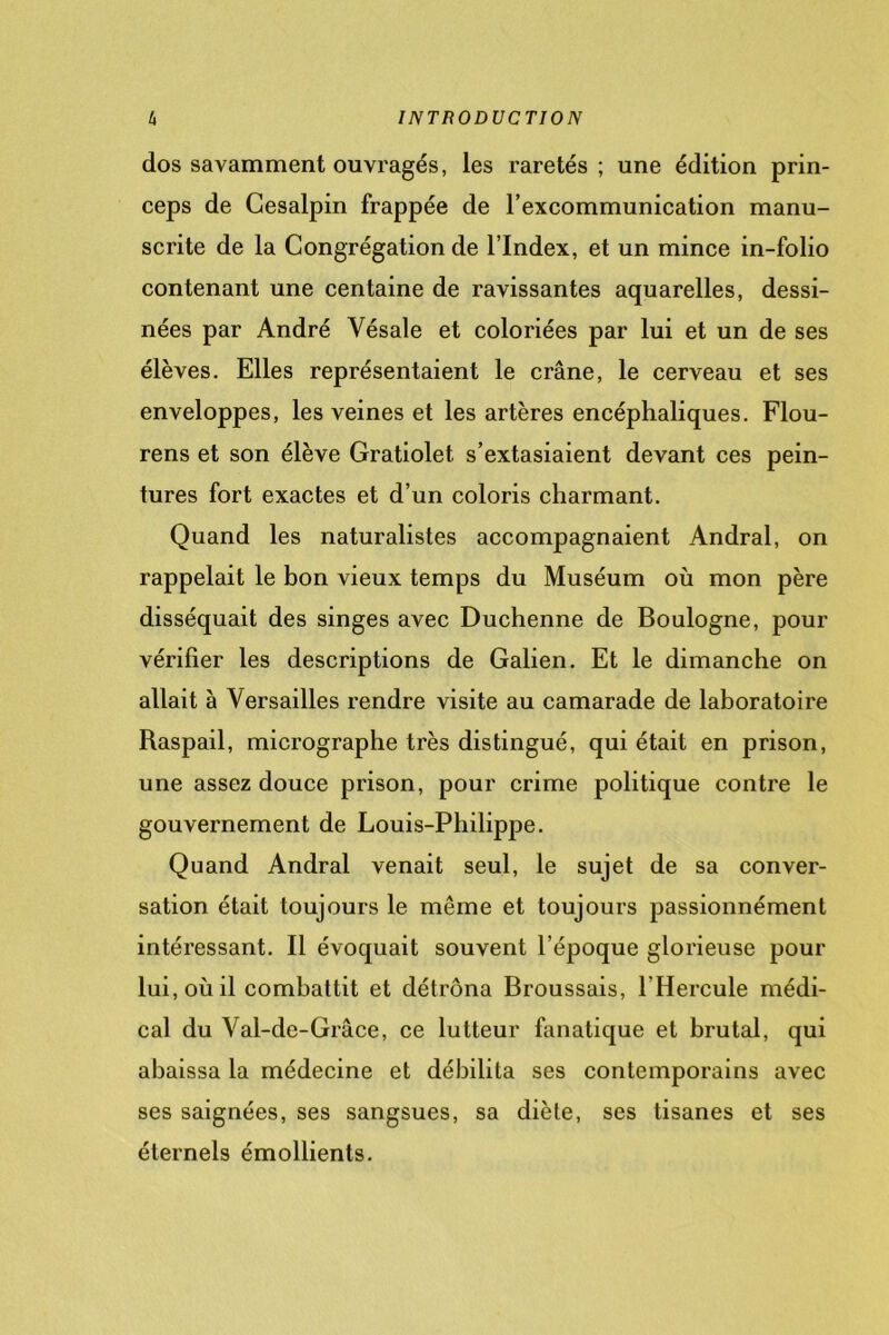 dos savamment ouvragés, les raretés ; une édition prin- ceps de Cesalpin frappée de l’excommunication manu- scrite de la Congrégation de l’Index, et un mince in-folio contenant une centaine de ravissantes aquarelles, dessi- nées par André Vésale et coloriées par lui et un de ses élèves. Elles représentaient le crâne, le cerveau et ses enveloppes, les veines et les artères encéphaliques. Flou- rens et son élève Gratiolet. s’extasiaient devant ces pein- tures fort exactes et d’un coloris charmant. Quand les naturalistes accompagnaient Andral, on rappelait le bon vieux temps du Muséum où mon père disséquait des singes avec Duchenne de Boulogne, pour vérifier les descriptions de Galien. Et le dimanche on allait à Versailles rendre visite au camarade de laboratoire Raspail, micrographe très distingué, qui était en prison, une assez douce prison, pour crime politique contre le gouvernement de Louis-Philippe. Quand Andral venait seul, le sujet de sa conver- sation était toujours le même et toujours passionnément intéressant. Il évoquait souvent l’époque glorieuse pour lui, où il combattit et détrôna Broussais, l’Hercule médi- cal du Val-de-Grâce, ce lutteur fanatique et brutal, qui abaissa la médecine et débilita ses contemporains avec ses saignées, ses sangsues, sa diète, ses tisanes et ses éternels émollients.