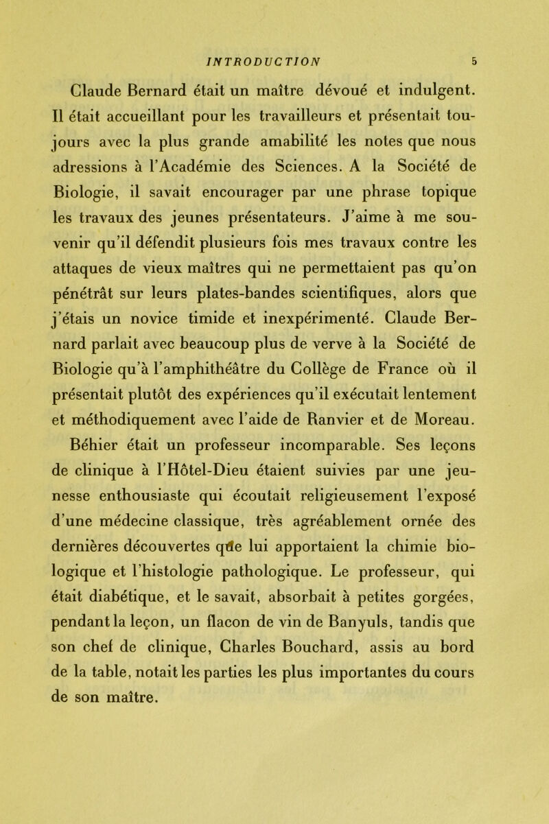 Claude Bernard était un maître dévoué et indulgent. Il était accueillant pour les travailleurs et présentait tou- jours avec la plus grande amabilité les notes que nous adressions à l’Académie des Sciences. A la Société de Biologie, il savait encourager par une phrase topique les travaux des jeunes présentateurs. J’aime à me sou- venir qu’il défendit plusieurs fois mes travaux contre les attaques de vieux maîtres qui ne permettaient pas qu’on pénétrât sur leurs plates-bandes scientifiques, alors que j’étais un novice timide et inexpérimenté. Claude Ber- nard parlait avec beaucoup plus de verve à la Société de Biologie qu’à l’amphithéâtre du Collège de France où il présentait plutôt des expériences qu’il exécutait lentement et méthodiquement avec l’aide de Banvier et de Moreau. Béhier était un professeur incomparable. Ses leçons de clinique à l’Hôtel-Dieu étaient suivies par une jeu- nesse enthousiaste qui écoutait religieusement l’exposé d’une médecine classique, très agréablement ornée des dernières découvertes qde lui apportaient la chimie bio- logique et l’histologie pathologique. Le professeur, qui était diabétique, et le savait, absorbait à petites gorgées, pendant la leçon, un flacon de vin de Banyuls, tandis que son chef de clinique, Charles Bouchard, assis au bord de la table, notait les parties les plus importantes du cours de son maître.