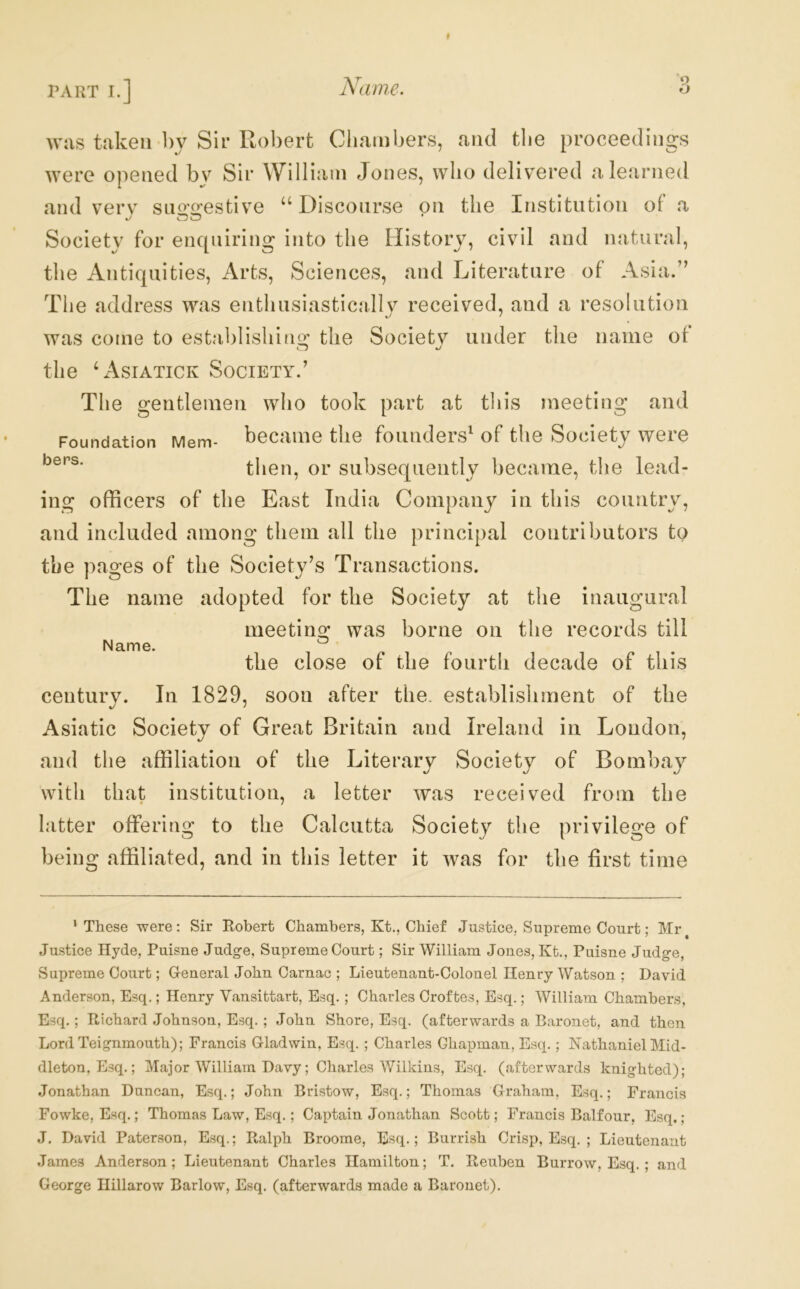 was taken by Sir Robert Ciiambers, and tlie proceedings Avere opened by Sir William Jones, who delivered a learned and verv sno’crestive ‘‘ Discourse on the Institution of a Society for enquiring into the History, civil and natural, the Antiquities, Arts, Sciences, and Literature of Asia.” The address was enthusiastically received, and a resolution was come to establishing^ the Societv under the name of the L^siatick Society.’ bers. The gentlemen who took part at this meeting and Foundation Mem- became the founders^ of the Society were then, or subsequently became, the lead- ing officers of the East India Company in this country, and included among them all the principal contributors to the pages of the Society’s Transactions. The name adopted for the Society at the inaugural meeting was borne on the records till the close of the fourth decade of this centurv. In 1829, soon after the. establishment of the Asiatic Society of Great Britain and Ireland in London, and the affiliation of the Literary Society of Bombay with that institution, a letter Avas received from the latter offering to the Calcutta Society the privilege of being affiliated, and in this letter it Avas for the first time Name. * These were: Sir Robert Chambers, Kt., Chief Justice, Supreme Court; Mr^ Justice Hyde, Puisne Judge, Supreme Court; Sir William Jones, Kt., Puisne Judge, Supreme Court; G-eneral John Oarnac ; Lieutenant-Colonel Henry Watson ; David Anderson, Esq.; Henry Vansittart, Esq. ; Charles Croftes, Esq.; AVilliam Chambers, Esq.; Richard Johnson, Esq. ; John Shore, Esq. (afterwards a Baronet, and then Lord Teignmouth); Francis G-ladwin, Esq. ; Charles Chapman, Esq.; Nathaniel Mid- dleton, Esq.; Major AVilliam Davy; Charles AVilkins, Esq. (afterwards knighted); .Jonathan Duncan, Esq.; John Bristow, Esq.; Thomas Orahain, Esq.; Francis Fowke, Esq.; Thomas Law, Esq.; Captain Jonathan Scott; Francis Balfour. Esq.; J. David Paterson, Esq.; Ralph Broome, Esq.; Burrish Crisp, Esq. ; Lieutenant .Tames Anderson; Lieutenant Charles Hamilton; T. Reuben Burrow, E.sq. ; and George Hillarow Barlow, Esq. (afterwards made a Baronet).