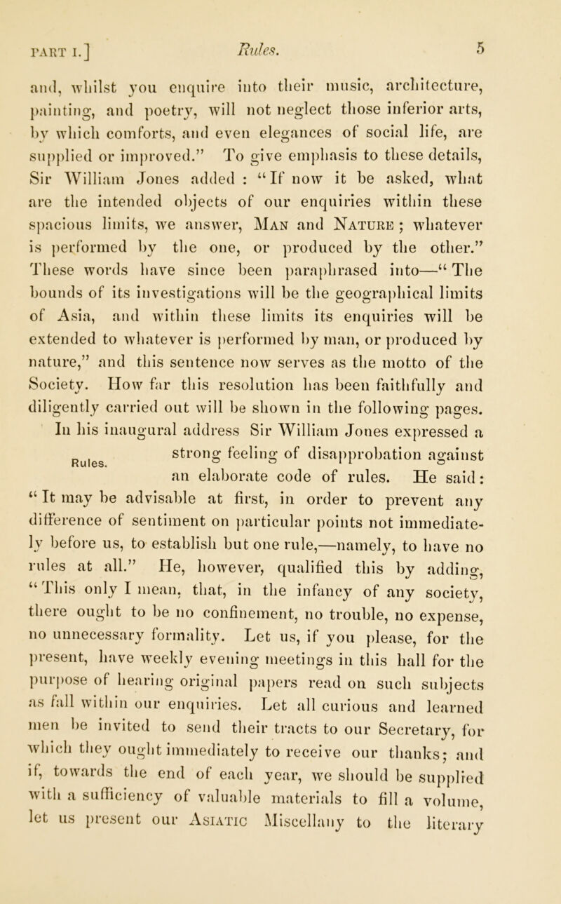 and, Avliilst you enquire into tlieir music, arcliitecture, painting, and poetry, will not neglect those inferior arts, by which comforts, and even elegances of social life, are supplied or improved/’ To give emphasis to these details, Sir William Jones added : ‘‘If now it be asked, what are the intended objects of our enquiries within these spacious limits, we answer, Man and Nature ; whatever is performed by the one, or produced by the other.” These words have since been ])araphrased into—“ The bounds of its investigations will be the geographical limits of Asia, and within these limits its enquiries will be extended to whatever is performed by man, or produced by nature,” and this sentence now serves as the motto of the Society. How far this resolution has been faithfully and diligently carried out will be shown in the following pages. In his inaugural address Sir William Jones expressed a strong feeling of disapprobation against an elaborate code of rules. He said : “ It may be advisable at first, in order to prevent any difference of sentiment on particular points not immediate- ly before us, to establish but one rule,—namely, to have no rides at all.” He, however, qualified this by adding, “This only I mean, that, in the infancy of any societv, there ought to be no confinement, no trouble, no expense, no unnecessary formality. Let us, if you please, for the ])resent, have weekly evening meetings in this hall for the piupose of hearing original papers read on such subjects as fall within our enquiries. Let all curious and learned men be invited to send their tracts to our Secretary, for which they ought immediately to receive our thanks; and if, towards the end of each year, we should be supplied with a sufficiency of valual)le materials to fill a volume, let us present our Asiatic Miscellany to the literary Rules.