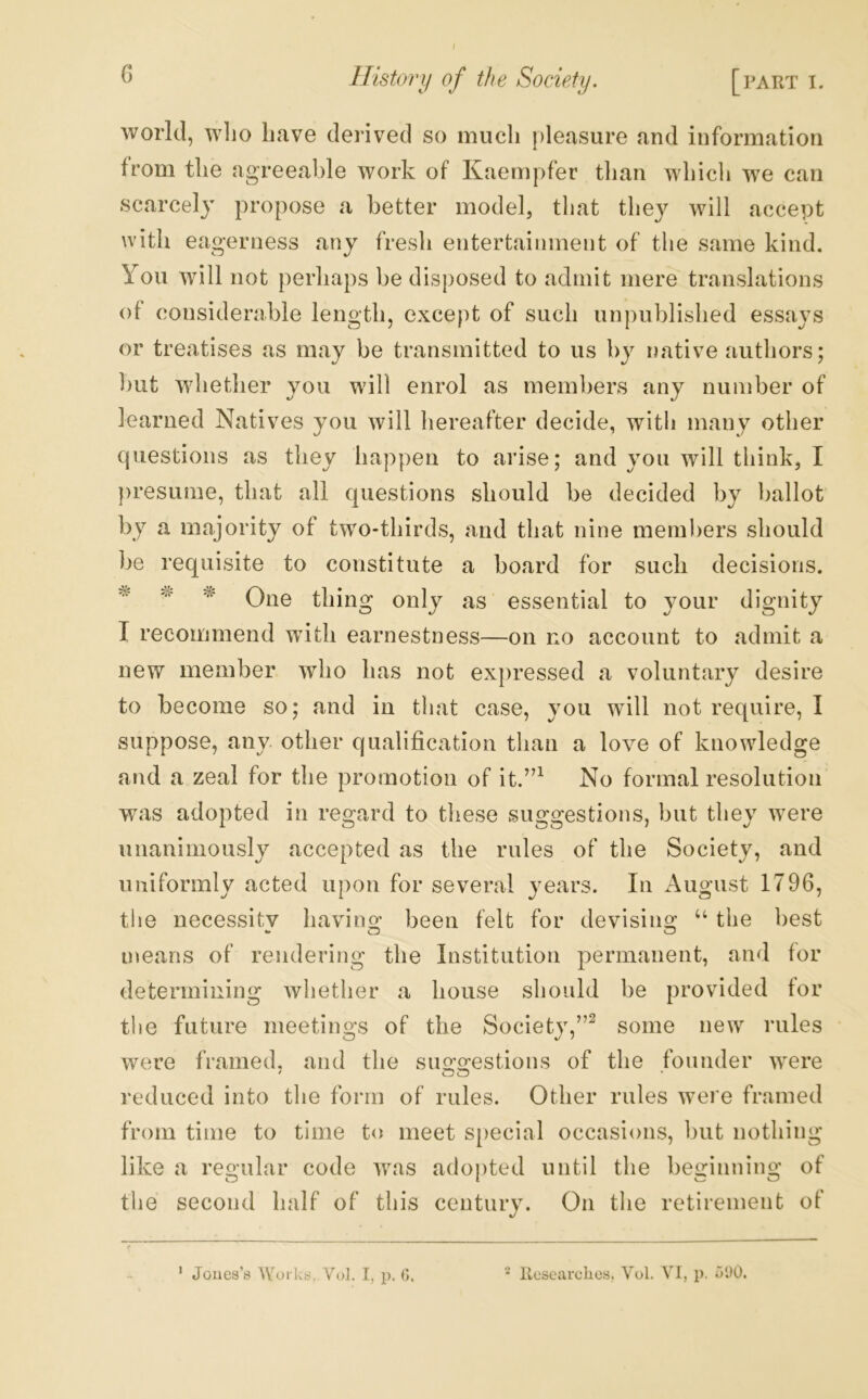 / C History of the Society. [part i. world, wlio Lave derived so much pleasure and information from the agreeable work of Kaempfer than whicli we can scarcely propose a better model, that they will accept with eagerness any fresh entertainment of the same kind. You will not perhaps be disposed to admit mere translations of considerable length, except of such unpublished essays or treatises as may be transmitted to us by native authors; but whether you will enrol as members any number of learned Natives you will hereafter decide, with many other cjiiestions as they happen to arise; and you will think, I ])resume, that all questions should be decided by ballot by a majority of two-thirds, and that nine members should be requisite to constitute a board for such decisions. ^ ^ One thing only as essential to your dignity I recommend with earnestness—on no account to admit a new member who has not expressed a voluntary desire to become so; and in that case, you will not require, I suppose, any. other qualification than a love of knowledge and a zeal for the promotion of it.”^ No formal resolution was adopted in regard to these suggestions, but they were unanimously accepted as the rules of the Society, and uniformly acted upon for sevei^al years. In August 1796, the necessitv havins: been felt for devising “ the best means of rendering the Institution permanent, and for determining whether a house should be provided for the future meetings of the Society,”^ some new rules were framed, and the suggestions of the founder were reduced into tlie form of rules. Other rules were framed from time to time to meet S[)ecial occasions, but nothing like a regular code was adopted until the beginning of the second half of this century. On the retirement of ‘ Joues’s Worky. Vol. I, p. G. llesearclies, Vol. VI, p. o*J0.