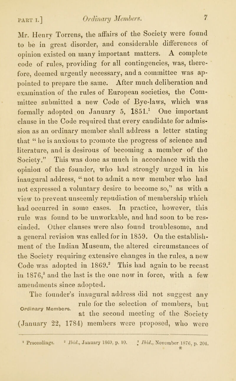 part I.] Oi'diiuivy ]\[6}Ttl)6)'S. ilr. Henry Torrens, the affairs of the Society were found to be in great disorder, and considerable differences of opinion existed on many important matters. A complete code of rules, providing for all contingencies, was, there- fore, deemed urgently necessary, and a committee was ap- pointed to prepare the same. After much deliberation and examination of the rules of European societies, the Com- mittee submitted a new Code of Bye-laws, which was formally adopted on January 5, 1851.^ One important clause in the Code required that every candidate for admis- sion as an ordinary member shall address a letter stating that “ lie is anxious to promote the progress of science and literature, and is desirous of becoming a member of the Society/’ This was done as much in accordance with the opinion of the founder, who had strongly urged in his inau2:ural address, ‘‘ not to admit a new member who had not expressed a voluntary desire to become so,” as with a view to prevent unseemly repudiation of membership which had occurred in some cases. In practice, however, this rule Avas found to be unworkable, and had soon to be res- cinded. Other clauses Avere also found troublesome, and a creneral revision was called for in 1859, On the establish- ment of the Indian Museum, the altered circumstances of the Society requiring extensive changes in the rules, a new Code Avas adopted in 1869.^ This had again to be recast in 1876,^ and the last is the one now in force, with a few amendments since adopted. The founder’s inaugural address did not suggest any rule for the selection of members, but Ordinary Members. •pi at the second meeting or the Society (January 22, 1784) members were proposed, avIio were * Proceeding’s. ^ Ihiil., January 18GD, p. 10. I Ibid., Novernber 1S7G, p. 201.