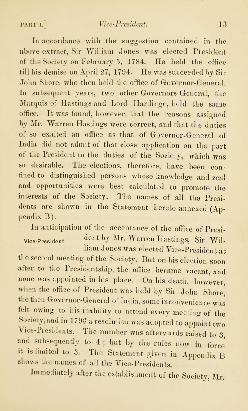 ]\VRT T.] Vice-President. 9 f> III accordance with the sui>*i>’estion contained in tlie above extract, Sir William Jones was elected President of the Society on Febrnaiy 5, 1784. He held the office till his demise on A|)ril 27, 1794. He was succeeded ly Sir John Shore, who then held the office of Governor-Genei al. In subsequent years, two other Governors-General, the Marquis of Hastings and Lord Hardinge, held the same office. It was found, however, that the reasons assigned by Mr. Warren Hastings were correct, and that the duties of so exalted an office as that of Governor-General of India did not admit of that close apjdication on the part of the President to the duties of the Society, which was so desirable. The elections, therefore, have been con- fined to distinguished persons whose knowledge and zeal and opportunities were best calculated to promote the interests of the Society. The names of all the Presi- dents are shown in the Statement hereto annexed (Ap- pendix B). In anticipation of the acceptance of the office of Presi- dent by Mr. Warren Hastings, Sir Wil- liam Jones was elected Vice-President at tlie second meeting of the Society. But on his election soon after to tlie Presidentship, the office became vacant, and none was appointed in his place. On his death, however, when the office of President was held by Sir John Shore the then Governor-General of India, some inconvenience was felt owing to his inability to attend every meeting of the Society, and in 179-3 a resolution was adopted to appoint two Vice-Presidents. The number was afterwards raised to 3 and subsequently to 4 ; but by the rules now in force shows the names of all the Vice-Presidents. Immediately after the establishment of the Society, Mr. Vice-President,