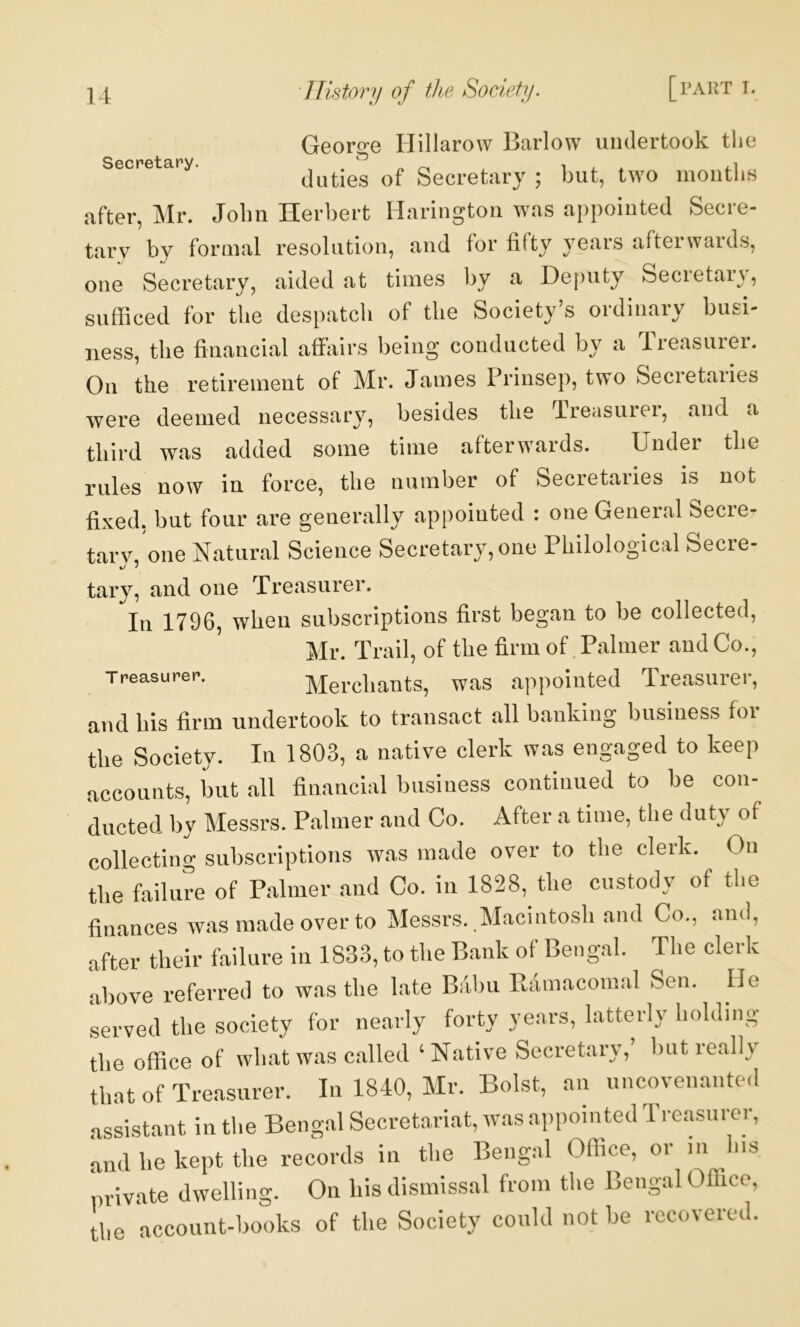 Secretary. Georo’e Hillarow Barlow undertook tlie duties of Secretary ; but, two moiitlis after, Mr. John Herbert Hariugtoii was appoiuted Secre- tary by foraial resolution, and tor titty years afterwards, one Secretary, aided at times by a Deputy Secretary, sufficed for the despatch of the Society’s ordinary busi- ness, the financial affiiirs being conducted by a rreasuiei. On the retirement of Mr. James Prinsep, two Secretaries were deemed necessary, besides the Treasurer, and a third was added some time afterwards. Under the rules now in force, the number of Secretaries is not fixed, but four are generally appointed : one General Secre- tar\\ one Natural Science Secretary, one Philological Secre- •y / tary, and one Treasurer. In 1796, when subscriptions first began to be collected, Mr. Trail, of the firm of. Palmer and Co., Treasurer. Merchants, was appointed Treasurer, and his firm undertook to transact all banking business for the Society. In 1803, a native clerk was engaged to keep accounts, but all financial business continued to be con- ducted by Messrs. Palmer and Co. After a time, the duty of collecting subscriptions was made over to the clerk. On the failure of Palmer and Co. in 1828, the custody of the finances was made over to Messrs. Macintosh and Co., and, after their failure in 1833, to the Bank of Bengal. The clerk above referred to was the late Babu Edmaconial Sen. lie served the society for nearly forty years, latterly holding the office of what was called ‘Native Secretary, but really that of Treasurer. In 1840, Mr. Bolst, an uncovenanted assistant in the Bengal Secretariat, was appointed Treasurer, and he kept tlie records in tlie Bengal Oflice, or in Ins private dwelling. On his dismissal from the Bengal Office, the account-books of the Society could not be recovered.