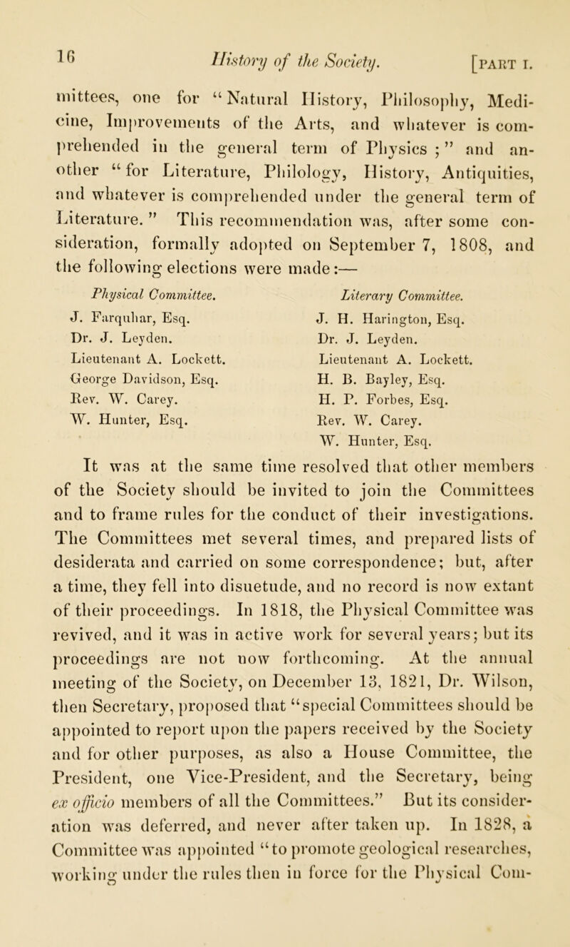 IG mittees, one for “Natural History, Piiilosopliy, Medi- cine, Iniproveinents of the Arts, and whatever is com- prehended ill the general term of Physics ; ” and an- other “for Literature, Philology, Histoiy, Antiquities, and whatever is com))rehended under the general term of Literature. ” This recommendation was, after some con- sideration, formally adopted on September 7, 1808, and the following elections were made:— Physical Committee. Literary Committee. J. Fiirquliar, Esq. Dr. J. Leyden. Lieutenant A. Lockett. George Davidson, Esq. Eev. W. Carey. W. Hunter, Esq. J. H. Harington, Esq. Dr. J. Leyden. Lieutenant A. Lockett. H. B. Bayley, Esq. H. P. Forbes, Esq. Rev. W. Carey. W. Hunter, Esq, It was at the same time resolved that other members of the Society should be invited to join the Committees and to frame rules for the conduct of their investisrations. The Committees met several times, and prepared lists of desiderata and carried on some correspondence; but, after a time, they fell into disuetude, and no record is now extant of their proceedings. In 1818, the Physical Committee was revived, and it was in active work for several years; but its proceedings are not now forthcoming. At the annual meetins: of the Societv, on December 13, 1821, Dr. Wilson, then Secretary, proposed that “special Committees should be appointed to report upon the papers received by the Society and for other purposes, as also a House Committee, the President, one Vice-President, and the Secretary, being ex officio members of all the Committees.” But its consider- ation w^as deferred, and never after taken up. In 1828, a Committee was appointed “to promote geological researches, working under the rules then in force for the Physical Com-