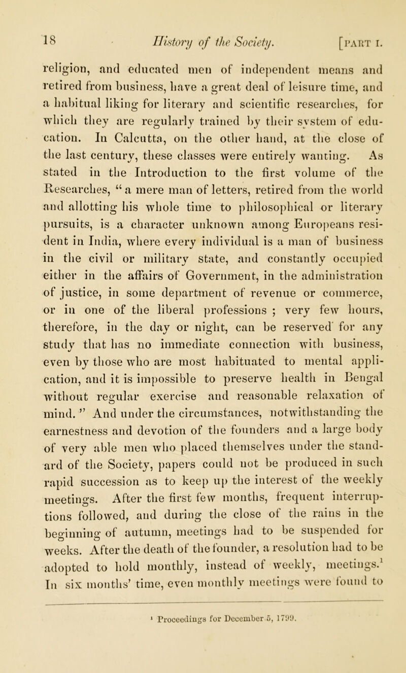 religion, and educated men of independent means and retired from business, have a great deal of leisure time, and a habitual liking for literary and scientific researches, for which they are regularly trained by their system of edu- cation. In Calcutta, on the other hand, at the close of the last century, these classes were entirely wanting. As stated in the Introduction to the first volume of the Hesearches, “ a mere man of letters, retired from the world and allotting his whole time to philosophical or literary pursuits, is a character unknown among Euroj)eans resi- dent in India, where every individual is a man of business in the civil or militaiy state, and constantly occupied either in the affairs of Government, in the administration of justice, in some department of revenue or commerce, or in one of the liberal professions ; very few hours, therefore, in the day or night, can be reserved' for any study that has no immediate connection with business, even by those who are most habituated to mental appli- cation, and it is impossible to preserve health in Bengal without regular exercise and reasonable relaxation of mind. ” And under the circumstances, notwithstanding the earnestness and devotion of the founders and a large body of very able men who placed themselves under the stand- ard of the Society, papers could not be produced in such rapid succession as to keep up the interest of the weekly meetings. After the first few months, frequent interrup- tions followed, and during the close of the rains in the beo^innin^^ of autumn, meetings had to be suspended foi weeks. After the death of the founder, a resolution had to be adopted to hold monthly, instead of weekly, meetings.' In six months’ time, even monthly meetings were found to