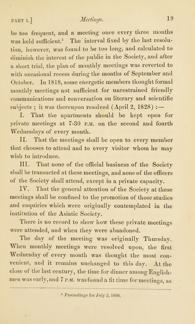 be too frequent, and a meeting once every three months was held sufficient.^ The interval fixed by the last resolu- tion, however, was found to be too long, and calculated to diminish the interest of the public in the Society, and after a short trial, tlie plan of monthly meetings was reverted to with occasional recess during the months of September and October. In 1818, some energetic members thought formal monthly meetings not sufficient for unrestrained friendly coinmunications and conversation on literary and scientific subjects ; it was thereupon resolved (April 2, 1828) :— I. That the apartments should be kept open for private meetings at 7-30 p.m. on the second and fourth Wednesdays of every month. II. That the meetings shall be open to every member that chooses to attend and to every visitor whom he may wish to introduce. III. That none of the official business of the Society shall be transacted at these meetings, and none of the officers of tlie Society shall attend, except in a private capacity. IV. That the general attention of the Society at these meetings shall be confined to the promotion of those studies and enquiries which were originally contemplated in the institution of the Asiatic Society. There is no record to show how these ])rivate meetings were attended, and when they were abandoned. The day of the meeting was originally Thursday. When monthly meetings were resolved upon, the first Wednesday of every month was thought the most con- venient, and it remains unchanged to tliis dav. At the close of the last century, the time for dinner amono; Eno-lish- men was early, and 7 p.ivr. was found a fit time for meeting s, as