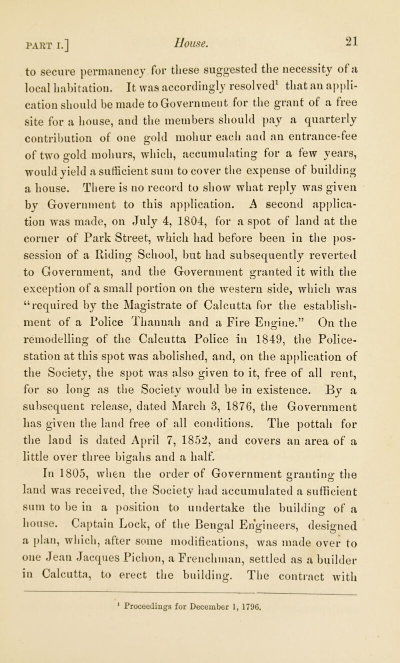 to secure peniiciiiency for these suggested the necessity of a local habitation. It was accordingly resolved^ that an appli- cation should be made to Government for the grant of a free site for a house, and the members should pay a quarterly contribution of one gold mohur each and an entrance-fee of two gold mohurs, which, accumulating for a few years, would yield a sufficient sum to cover the expense of building a house. There is no record to show what reply was given by Government to this application. A second applica- tion was made, on July 4, 1804, for a spot of land at the corner of Park Street, which had before been in the pos- session of a Riding School, but had subsequently reverted to Government, and the Government granted it with the exception of a small portion on the western side, which was ‘‘required by the Magistrate of Calcutta for the establisli- ment of a Police Thannah and a Fire Engine.” On the remodelling of the Calcutta Police in 1849, the Police- station at this spot was abolished, and, on the application of the Society, the spot was also given to it, free of all rent, for so long as the Society would be in existence. By a subsequent release, dated March 3, 1876, the Government has given the land free of all conditions. The pottah for the land is dated April 7, 1852, and covers an area of a little over three bigahs and a half. In 1805, when the order of Government ^rantincr the land was received, the Society had accumulated a sufficient sum to be in a position to undertake the building of a house. Captain Lock, of the Bengal Engineers, designed a plan, which, after some modifications, was made over to one Jean Jacques Pichon, a Frenchman, settled as a builder in Calcutta, to erect the building. The contract with