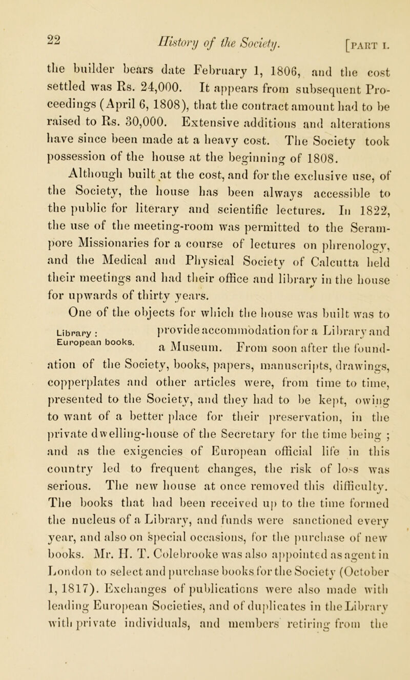 the builder bears date February 1, 1806, and tlie cost settled was Rs. 24,000. It appears from subsequent Pro- ceedings (April 6, 1808), that the contract amount had to be raised to Rs. 30,000. Extensive additions and alterations have since been made at a heavy cost. The Society took possession of the house at the beginning of 1808. Although built at the cost, and for the exclusive use, of has been always accessible to the public for literary and scientific lectures. In 1822, the use of the meeting-room was permitted to the Seram- pore Missionaries for a course of lectures on j)hrenoloo;y, and the Medical and Physical Society of Calcutta held their meetings and had tlieir office and library in the house for upwards of thirty years. One of the objects for wliich the house was built was to Library : provide accommodation for a Library and European books. ^ Museum. From soon after the found- ation of the Society, books, papers, manuscripts, drawings, copperplates and other articles were, from time to time, presented to the Society, and they had to be kept, owing to want of a better place for their |)reservation, in the private dwelling-house of the Secretary for the time being ; and as the exigencies of European official life in this country led to frequent changes, the risk of loss was serious. The new house at once removed this difficultv. The books that had been received up to tlie time formed the nucleus of a Library, and funds were sanctioned every year, and also on special occasions, for tlie |)urchase of new books. Mr. H. T. Colebrooke was also appointed as agent in London to select and [uirchase books for the Society (October 1,1817). Exchanges of publications were also made with leading European Societies, and of duplicates in theLibrarv with private individuals, and members retiring from the