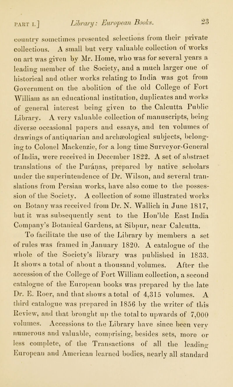 coiiiitrv sometiines nreseiited selections from tlieir priv^ute %/ * collections. A sniiill but very viilujible collection of works on nrt w.'is given by Mr. Home, wbo wfis for several years a leadino- member of the Societv, and a much larger one of liistorical and other works relating to India was got from Government on the abolition of the old College of Fort William as an educational institution, duplicates and works of general interest being given to the Calcutta Pulilic Librarv. A verv valuable collection of manuscripts, being diverse occasional papers and essays, and ten volumes o( drawings of antiquarian and archseological subjects, belong- ing to Colonel Mackenzie, for a long time Surveyor-General of India, were received in December 1822. A set of abstract translations of the Puranas, prepared by native scholai’s under the sujierintendence of Dr. Wilson, and several tran- slations from Persian works, have also come to the posses- sion of the Society. A collection of some illustrated works on Botany was received from Dr. N. Wallich in June 1817, but it was subsequently sent to the Hoidble East India Company’s Botanical Gardens, at Sibpur, near Calcutta. To facilitate the use of the Library by ’members a set of rules was framed in January 1820. A catalogue of the whole of the Society’s library was pu])lished in 1833. It shows a total of about a thousand .volumes. After the accession of die College of Fort William collection, a second catalogue of the Eurojiean books was prepared by the late Dr. E. Roer, and that shows a total of 4,315 volumes. A third catalogue was prepared in 1856 by the writer of this Review, and that lirought up the total to upwards of 7,000 volumes. Accessions to the Library have since been verv numerous and valuable, comprising, besides sets, more or less complete, of the Transactions of all the leadin<>' European and American learned bodies, nearly all standard