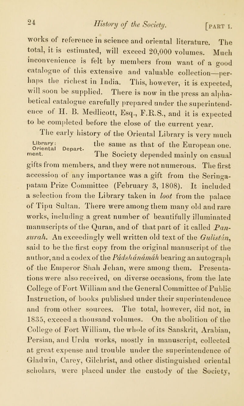 works of reference in science and oriental literature. The total, it is estimated, will exceed 20,000 volumes. Much inconvenience is felt by members from want of a good catalogue of this extensive and valuable collection—per- haps the richest in India. This, however, it is expected, will soon be supplied. There is now in the press an al|)ha- betical catalogue carefullj^ prepared under the superintend- ence of H. B. Medlicott, Esq., F.R.S., and it is expected to be completed before the close of the current vear. The early history of the Orient<al Eibrary is very much Library: the same as that of the European one. Oriental Depart- , ^ ^ 1 he Society depended mainly on casual gifts from members, and they were not numerous. The first accession of any importance was a gift from the Seringa- patam Prize Committee (February 3, 1808). It included a selection from the Library taken in loot from the palace of Tipu Sultan. There were among them many old and rare works, including a great number of beautifullj^ illuminated manuscripts of the Quran, and of that part of it called Han- surah. An exceedingly well written old text of the Gulistdn., said to be the first copy from the original manuscript of the author, and acodexof the Pddshdndmdh bearing anautograj)h of the Empei'or Sliah Jehan, were among them. Presenta- tions were also received, on diverse occasions, from the late College of Fort William and the General Committee of Public Instruction, of books published under their superintendence and from other sources. The total, however, did not, in 1835, exceed a thousand volumes. On the abolition of the College of Fort William, the whole of its Sanskrit, Arabian, Persian, and Urdu works, mostly in manuscript, collected at great ex|)ense and trouble under the superintendence of Gladwin, Carey, Gilchrist, and other distinguished oriental scholars, were [)laced under the custody of the Society,