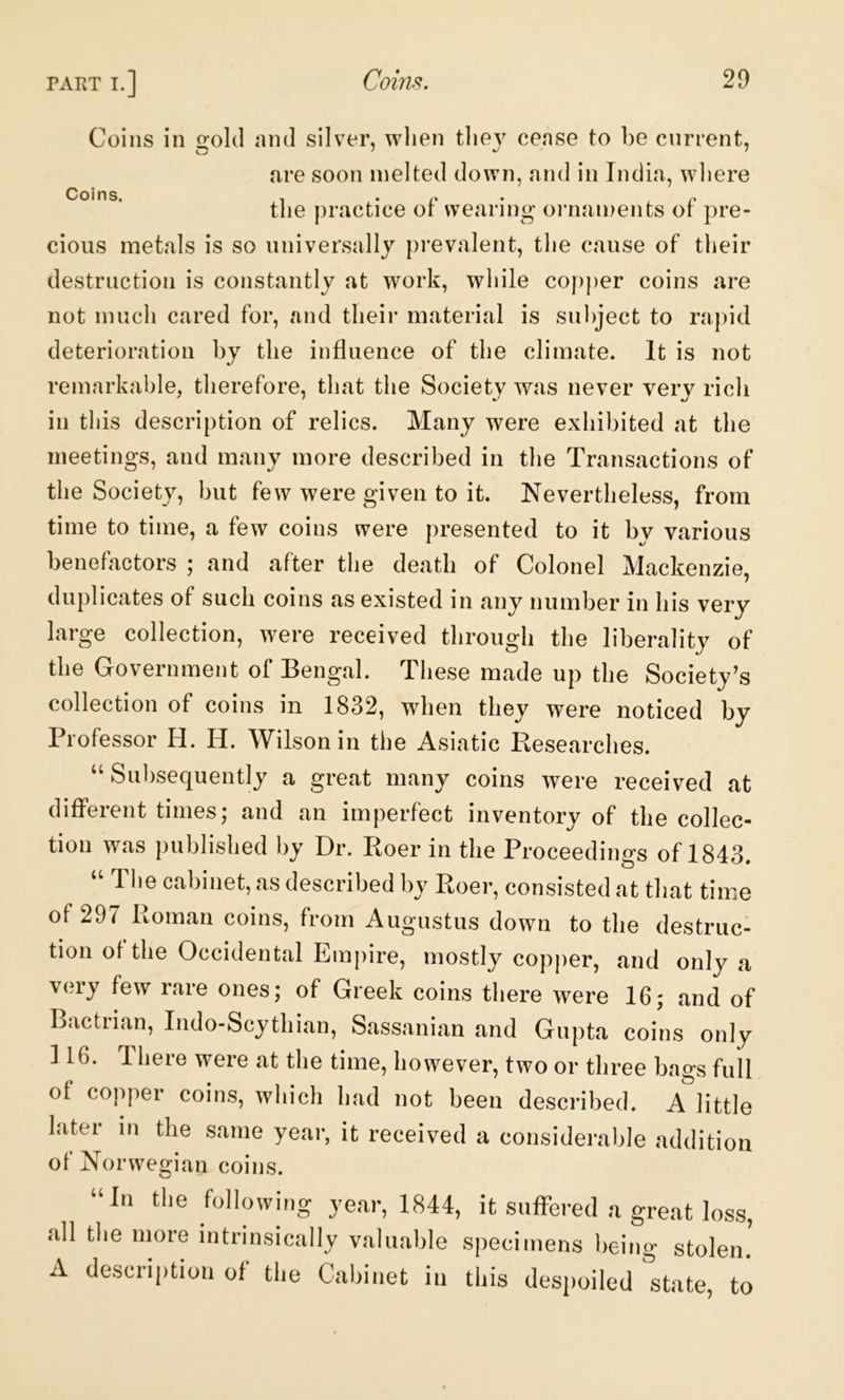 Coins in irokl nml silver, when tliev cense to be current, are soon melted down, and in India, wliere Coins. , . tlie practice ot wearing ornaments ot pre- cious metals is so universally prevalent, the cause of their destruction is constantly at work, while copper coins are not much cared for, and their material is subject to rapid deterioration by the influence of the climate. It is not remarkable, therefore, that the Society was never very rich in this description of relics. Many were exhibited at the meetings, and many more described in the Transactions of the Society, but few were given to it. Nevertheless, from time to time, a few coins were presented to it by various benefactors ; and after the death of Colonel Mackenzie, duplicates of such coins as existed in any number in his very large collection, were received through the liberality of the Government of Bengal. These made up the Society’s collection of coins in 1832, when they were noticed by Professor H. H. Wilson in the Asiatic Researches. Subsequently a great many coins were received at different times; and an imperfect inventory of the collec- tion was published by Dr. Roer in the Proceedings of 1843. , s described by Roer, consisted at tliat time of 297 Roman coins, from Augustus down to the destruc- tion of the Occidental Emi)ire, mostly copper, and only a v(!ry few rare ones; of Greek coins there were 16; and of Bactrian, Indo-Scythian, Sassanian and Gupta coins only 116. Theie were at the time, however, two or three bags full of copper coins, which had not been described. A little later in the same year, it received a considerable addition of Norwegian coins. “In the following year, 1844, it suffered a great loss, all the more intrinsically valuable specimens being stolen. A de.scription of the Cabinet in this desjioiled state, to