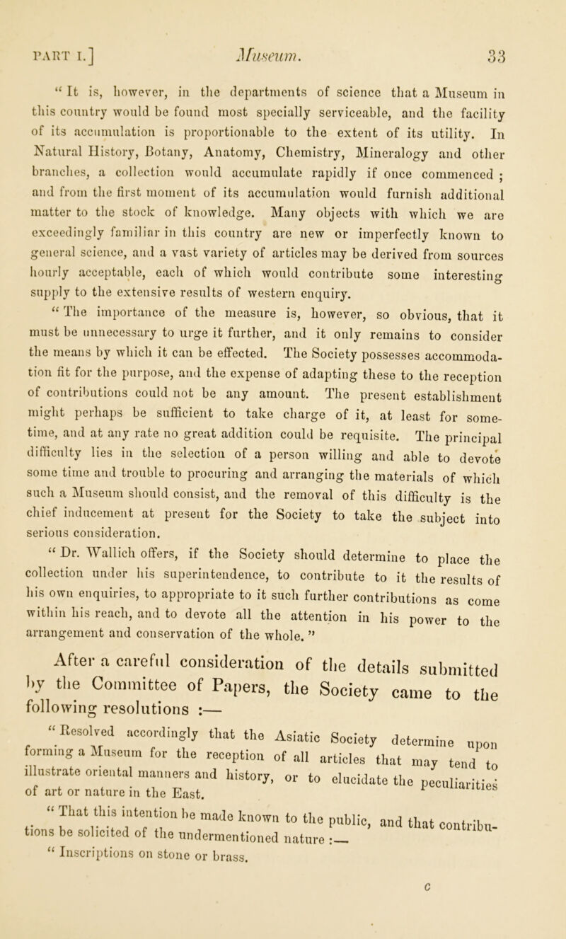 “ It is, however, in tlie departments of science tliat a Museum in tliis country would be found most specially serviceable, and the facility of its accumulation is proportionable to the extent of its utility. In Natural History, Botany, Anatomy, Chemistry, Mineralogy and other branches, a collection would accumulate rapidly if once commenced ; and from the first moment of its accumulation would furnish additional matter to the stock of knowledge. Many objects with which we are exceedingly familiar in this country are new or imperfectly known to general science, and a vast variety of articles may be derived from sources hourly acceptable, each of which would contribute some interestino* supply to the extensive results of western enquiry. The importance of the measure is, however, so obvious, that it must be unnecessary to urge it further, and it only remains to consider the means by which it can be effected. The Society possesses accommoda- tion fit for the purpose, and the expense of adapting these to the reception of contributions could not be any amount. The present establishment might perhaps be sufficient to take charge of it, at least for some- time, and at any rate no great addition could be requisite. The principal difficulty lies in the selection of a person willing and able to devote some time and trouble to procuring and arranging the materials of which such a Museum should consist, and the removal of this difficulty is the chief inducement at present for the Society to take the subject into serious consideration. “ Dr. Wallich offers, if the Society should determine to place the collection under Ills superintendence, to contribute to it the results of his own enquiries, to appropriate to it such further contributions as come within his reach, and to devote all the attention in his power to the arrangement and conservation of the whole. ” After a. careful consideration of tlie details submitted by the Committee of Papers, the Society came to the following resolutions :— “ Resolved accordingly that the Asiatic Society determine npon forming a Mnsenm for the reception of all articles that may tend to illustrate oriental manners and history, or to elucidate the peculiaritie*; of art or nature in the East. “ known to the public, and that contribu- tions be solicited of the undermentioned nature : “ Inscriptions on stone or brass. c