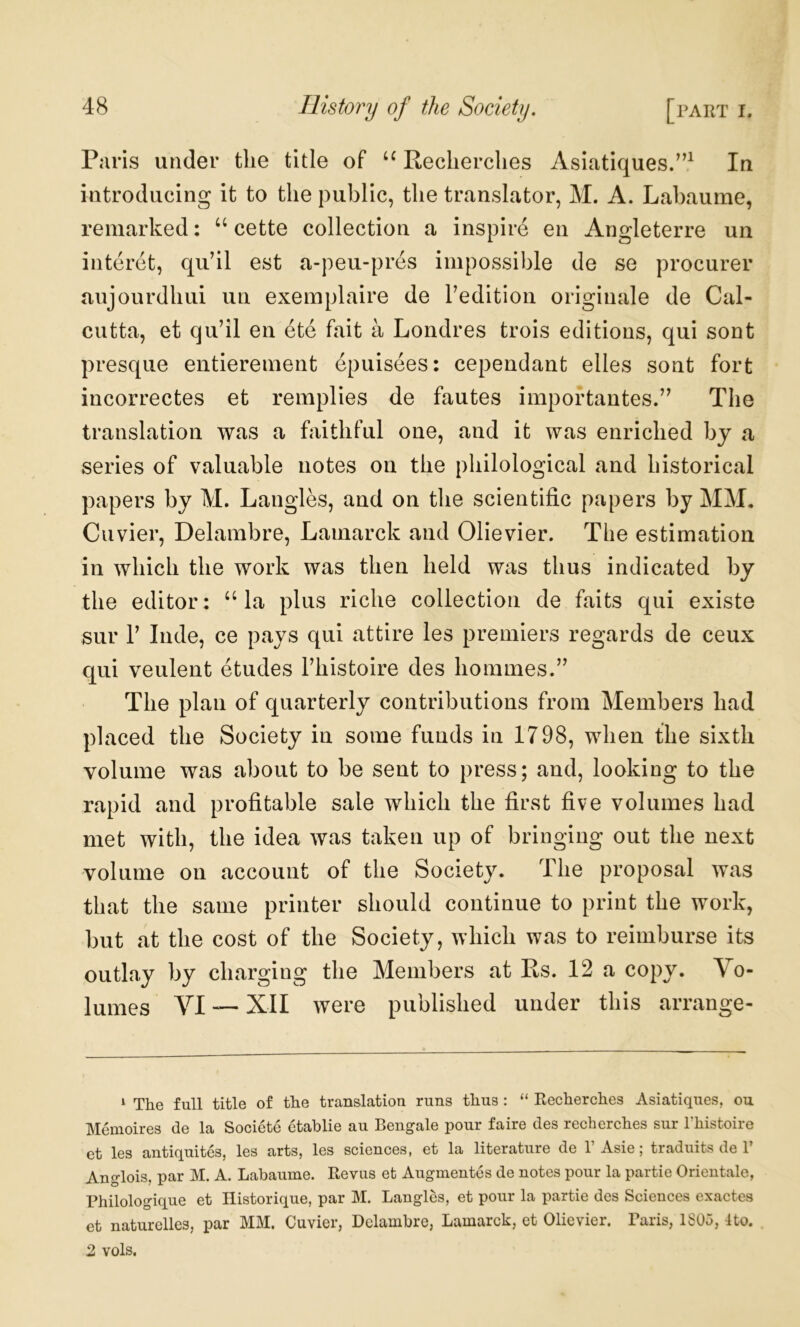 Paris under tlie title of Reclierclies Asiatiques/’^ In introducing it to the public, the translator, M. A. Labaume, remarked: ‘‘ cette collection a inspire en Angleterre un interet, qu’il est a-peu-pres impossible de se procurer aujourdhui un exemplaire de redition originale de Cal- cutta, et qu’il en ete fait a Londres trois editions, qui sont presqiie entierement epuisees: cependant elles sont fort incorrectes et remplies de fautes importantes.” The translation was a faithful one, and it was enriched by a series of valuable notes on the philological and historical papers by M. Langles, and on the scientific papers by MM. Cuvier, Delambre, Lamarck and Olievier. The estimation in which the work was then held was thus indicated by the editor: ‘‘la plus riche collection de faits qui existe sur r Inde, ce pays qui attire les premiers regards de ceux qui veulent etudes Fhistoire des hommes.” The plan of quarterly contributions from Members had placed the Society in some funds in 1798, when the sixth volume was about to be sent to press; and, looking to the rapid and profitable sale which the first five volumes had met with, the idea was taken up of bringing out the next volume on account of the Society. The proposal was that the same printer should continue to print the work, but at the cost of the Society, which was to reimburse its outlay by charging the Members at Rs. 12 a copy. Vo- lumes VI ~ XII were published under this arrange- ‘ The full title of the translation runs thus ; “ Recherches Asiatiques, ou Memoires de la Societe etablie au Bengale pour faire des recherches sur Thistoire et les antiquites, les arts, les sciences, et la literature de 1’Asie; traduits de 1’ Anglois, par M. A. Labaume. Revus et Augmentes de notes pour la partie Orientale, Philologique et Historique, par M. Langles, et pour la partie des Sciences exactes et naturelles, par MM. Cuvier, Delambre, Lamarck, et Olievier. Taris, 1S05, Uo. 2 vols.