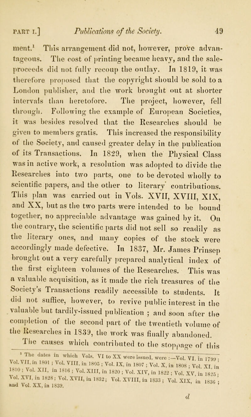 ment/ This arrangement did not, however, proVe advan- taoeoiis. Tlie cost of printino; became lieavv. and the sale- proceeds did not fnliy recoup the outlay. In 1819, it was therefore proposed that tlie copyright should be sold to a London publisher, and tlie work brought out at shorter intervals than heretofore. The project, however, fell tlirougb. Following the example of European Societies, it was besides resolved that tlie Researches should be given to members gratis. This increased the responsibility of the Society, and caused greater delay in the publication of its Transactions. In 1829, when the Physical Class was in active work, a resolution was adopted to divide the Researches into two parts, one to be devoted wholly to scientific papers, and the other to literary contributions. This plan was carried out in Vols. XVII, XVIII, XIX, and XX, but as the two parts were intended to be bound together, no appreciable advantage was gained by it. On tlie contrary, the scientific parts did not sell so readily as the liteiaiy ones, and many copies of the stock were accordingly made defective. In 1837, Mr. James Prinsep hi ought out a very carefully prepared analytical index of the first eighteen volumes of the Researches. This was a Valuable acquisition, as it made the rich treasures of the Society’s Transactions readily accessible to students. It did not suffice, however, to revive public interest in the valuable but tardily^issued publication ; and soon after the completion of the second part of the twentieth volume of the Kesearches in 1839, the work was finally abandoned. Die causes which contributed to the stoppage of this ' The dates in which Vols. VI to XX were issued, were :-Vol. VI. in 1799 • Vol. VII, m 1801 ; Voh VIII, in 1805 ; Vol. IX, in 1807 ; Vol. X, in 1808 • Vol XI in 1810 ; Vol. XII, in 1810 ; Vol. XIII, in 1820 ; Vol. XIV, in 1822 ; Vol. XV, in 1825 Vol. XVI, m 1828 ; Vol. XVII, in 1832; Vol. XVIII, in 1833 ; Vol. XIX in 1830 ’ and Vol. XX, in 1839. ’ ’ d