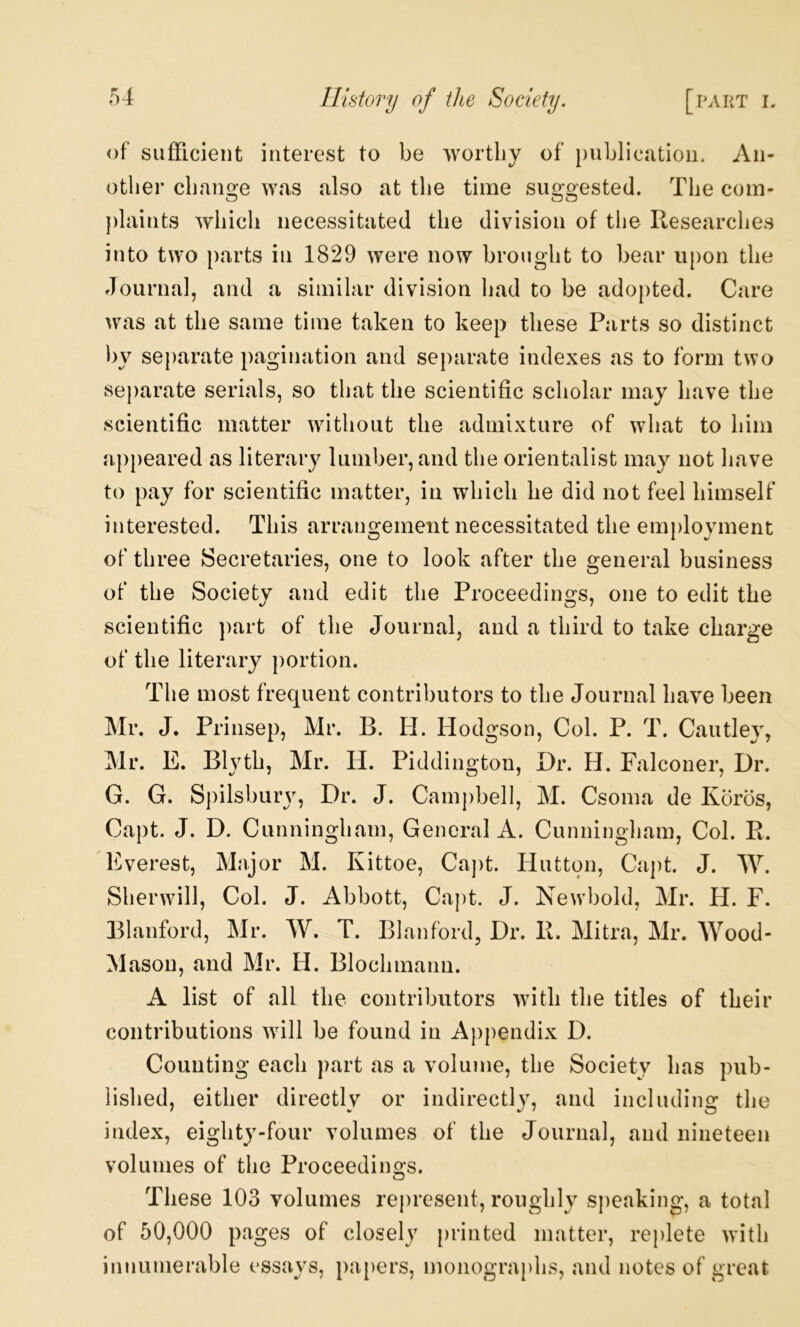 of sufficient interest to be worthy of publication. An- other chano;e was also at the time simoested. The com- plaints which necessitated the division of the Researches into two parts in 1829 were now brought to bear upon the Journal, and a similar division had to be adopted. Care was at the same time taken to keep these Parts so distinct by separate pagination and separate indexes as to form two separate serials, so that the scientific scholar may have the scientific matter without the admixture of what to him appeared as literary lumber, and the orientalist may not have to pay for scientific matter, in which he did not feel himself interested. This arrangement necessitated the employment of three Secretaries, one to look after the general business of the Society and edit the Proceedings, one to edit the scientific part of the Journal, and a third to take charge of the literary portion. The most frequent contributors to the Journal have been Mr. J. Prinsep, Mr. B. H. Hodgson, Col. P. T. Cautley, Mr. E. Blyth, Mr. H. Piddington, Dr. H. Falconer, Dr. G. G. Spilsbury, Dr. J. Campbell, M. Csoma de Koros, Capt. J. D. Cunningham, General A. Cunningham, Col. R. 'Everest, Major M. Kittoe, Caj)t. Hutton, Ca])t. J. W. Sherwill, Col. J. Abbott, Capt. J. Newbold, Mr. H. F. Blanford, Mr. W. T. Blanford, Dr. R. Mitra, Mr. Wood- Mason, and Mr. H. Blochmann. A list of all the contributors with the titles of their contributions will be found in Appendix D. Counting each part as a volume, the Society has pub- lished, either directly or indirectly, and including the index, eighty-four volumes of the Journal, and nineteen volumes of the Proceedings. These 103 volumes represent, roughly speaking, a total of 50,000 pages of closely [)rinted matter, replete with innumerable essays, pa[)ers, monographs, and notes of great