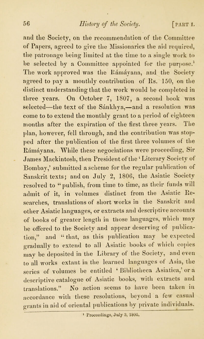 and tlie Society, on tlie recommendation of the Committee of Papers, agreed to give the Missionaries the aid required, the patronage being limited at the time to a single work to he selected by a Committee appointed for tlie purpose.^ The work approved was the Pamayana, and the Society agreed to pay a monthly contribution of Rs. 150, on the distinct understanding that the work would be completed in three years. On October 7, 1807, a second book was selected—the text of the Sankhva,—and a resolution was come to to extend the monthly grant to a period of eighteen months after the expiration of the first three years. The plan, however, fell through, and the contribution was stop- ped after the publication of the first three volumes of the Ramayana. While these negociations were proceeding, Sir James Mackintosh, tlien President of the ‘Literary Society ot Bombay,’ submitted a scheme for the regular publication of Sanskrit texts; and on July 2, 1806, the Asiatic Society resolved to “publish, from time to time, as their funds will admit of it, in volumes distinct from the Asiatic Re- searches, translations of short works in the Sanskrit and other Asiatic languages, or extracts and descriptive accounts of books of greater length in those languages, which may be offered to the Society and appear deserving of- publica- tion,” and “ that, as this publication may be expected gradually to extend to all Asiatic books of which copies may be deposited in the Library of the Society, and even to all works extant in the learned languages of Asia, the series of volumes be entitled ‘Bibliotheca Asiatica,’or a descriptive catalogue of Asiatic books, with extracts and translations.” JSTo action seems to have been taken in accordance with these resolutions, beyond a few casual (rrants in aid of oriental publications by private individuals. * Troceediugs, July 3, 1305