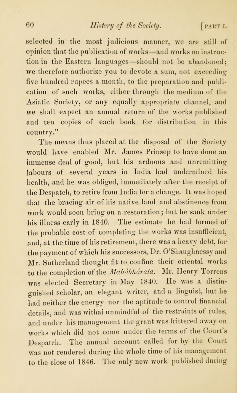 selected m tlie most judicious manner, we are still of opinion that tlie publication of works—and works on instruc- tion in tlie Eastern languages—should not be abandoned; we therefore authorize you to devote a sum, not exceeding five hundred rupees a month, to the preparation and ))ul)li- cation of such works, either through the medium of the Asiatic Society, or any equally appropriate channel, and we shall expect an annual return of the works published and ten copies of each book for distribution in this countrv.” The means thus jilaced at the disposal of the Society would have enabled Mr. James Prinsep to have done an immense deal of good, but his arduous and unremitting labours of several years in India had undermined his health, and he vvas obliged, immediatelj^ after the receipt of the Despatch, to retire from India for a change. It was hoped that the bracing air of his native land and abstinence from work would soon bring on a restoration; but he sank under his illness early in 1840. The estimate he had formed of the probable cost of completing the works was insufficient, and, at the time of his retirement, there was a heavy debt, for the payment of which his successors, Dr. O’Shaughnessy and Mr. Sutherland thought fit to confine their oriental works to the completion of the Mahabharata, Mr. Henry Torrens was elected Secretary in May 1840. He was a distin- guisl led scholar, an elegant writer, and a linguist, hut lie had neither the energy nor the aptitude to control financial details, and was withal lumiindful of the restraints ot rules, and under his management the grant was frittered away on works which did not come under the terms of the Court’s Despatch. Tlie annual account called for by tlie Court was not rendered during the whole time ot hi.s management to the close of 1846. The only new work published during