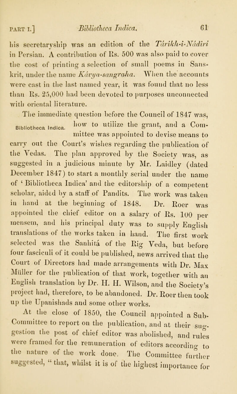 Bibliotheca Indica. liis secretarysliip w«as an edition of the Tarikhd-Nadiri in Persian. A contrl])ution of Ks. 500 was also paid to cover tlie cost of printing a selection of small ]>oeins in Sans- krit, under the name Kdvya-sangraJia. When the accounts were cast in the last named vear, it was found that no less than Rs. 25,000 had been devoted to purposes unconnected Avith oriental literature. The immediate question before the Council of 1847 was, how to utilize the grant, and a Com- mittee was appointed to devise means to carry out the Court’s wishes regarding the publication of the Vedas. The |)lan approved by the Society Avas, as suggested in a judicious minute by Mr. Laidley (dated December 1847) to start a monthly serial under the name of ‘ Bibliotheca Indica’ and the editorship of a competent scholar, aided by a staff of Pandits. The work Avas taken in hand at tlie beginning of 1848. Dr. Roer Avas appointed the chief editor on a salary of Rs. lOO per mensem, and his principal duty Avas to supply English translations of the Avorks taken in hand. The first work selected was the Sanhita of the Rig Veda, but before four fasciculi of it could be published, news arrived that the Court of Directors had made arrangements with Dr. Max Muller for the publication of that work, together with an English translation by Dr. H. H. Wilson, and the Society’s project had, therefore, to be abandoned. Dr. Roer then took u|) the Upanishads and some other Avorks. At the close of 1850, the Council aj)pointed a Sub- Committee to report on the publication, and at their suo^- gestion the j)ost of chief editor Avas abolished, and rules were framed for the remuneration of editors accordiiicv to the nature of the work done. The Committee further suggested, “ that, Avhilst it is of the highest importance for