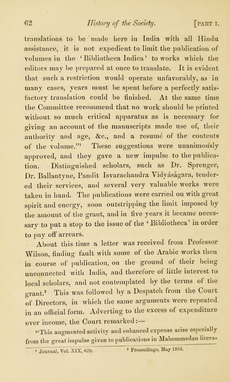 irMnslatioiis to l)e riuule here in India with all Hindu assistance, it is not expedient to limit the publication of volumes in the ‘ Bibliotheca Indica ’ to works which the editors may be })repared at once to translate. It is evident that such a restriction would operate unfavorably, as in many cases, years must be spent before a perfectly satis- factorv translation could be finished. At the same time the Committee recommend that no work should be printed without so much critical apparatus as is necessary for giving an account of the manuscripts made use of, their authoidty and age, &c., and a resume of the contents of the volume.”^ These suggestions were unanimously approved, and they gave a new impulse to the publica- tion. Distinguished scholars, such as Dr. Sprenger, Dr. Ballantyne, Pandit Isvarachandra Vidyasagara, tender- ed their services, and several very valuable works were taken in hand. The publications were carried on with great spirit and energy, soon outstripping the limit imposed by the amount of the grant, and in five years it became neces- sary to put a stop to the issue of the ‘ Bibliotheca’ in order to pay off arrears. About this time a letter was received from Professor Wilson, finding fault with some of the Arabic works then in course of j)ublication, on the ground of their being unconnected with India, and therefore ot little interest to local scholars, and not conteni|)lated by the terms of the orant.' This was followed by a Despatch from the Court of Directors, in which the same arguments were repeated in an official form. Adverting to the excess of expenditure ov^er income, the Court remarked: “This augmented activity and enliaiiced expense arise es[)eclally from the great impulse given to publications in Mahommedan liteia- ’ Journal, Vol. XIX, ()2i).