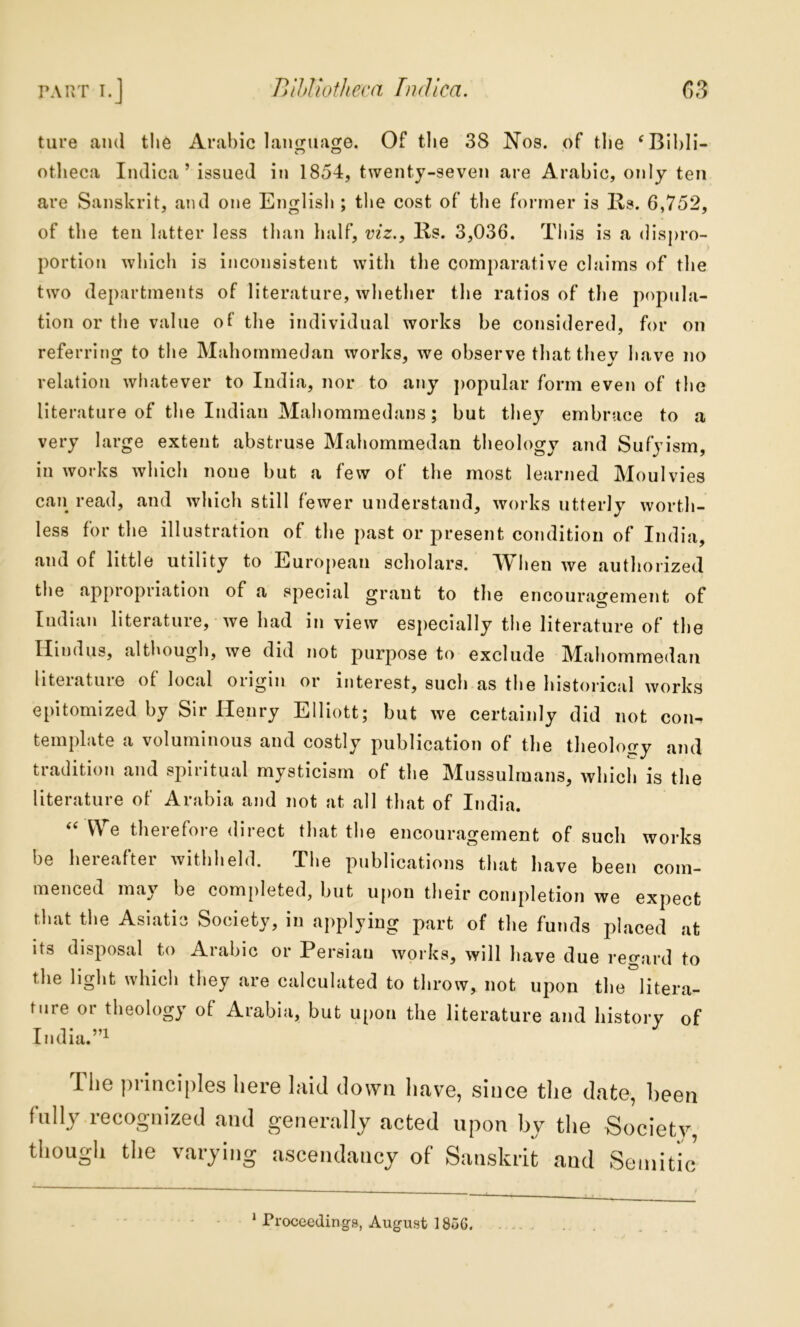 tiire and the Arabic lanijiiaoje. Of the 38 Nos. of tlie ‘Blbli- otheca Iiulica ’ issued in 1854, twenty-seven are Arabic, only ten are Sanskrit, and one English ; the cost of the former is Rs. 6,752, of the ten hitter less than half, viz., lis. 3,036. This is a disj>ro- portion which is inconsistent with the comparative claims of the two departments of literature, whether the ratios of the popula- tion or the value of the individual works be considered, for on referring to the Mahommedan works, we observe that they have no relation whatever to India, nor to any j)opular form even of the literature of the Indian Mahommedaiis; but they embrace to a very large extent abstruse Mahommedan theology and Sufyism, in works which none but a few of the most learned Moulvies call read, and which still fewer understand, works utterly worth- less for the illustration of the past or present condition of India, and of little utility to European scholars. When we authorized the appropriation of a special grant to the encourao'ement of Indian literature, we had in view especially tlie literature of the Hindus, altl»ough, we did not purpose to exclude IVTahomnaedau literature of local origin or interest, such as tlie historical works epitomized by Sir Heury Elliott; hut we certainly did not con- template a voluminous and costly publication of the theology and tradition and spiritual mysticism of the Mussulmans, which is the literature of Arabia and not at all that of India. “ We therefore direct that the encouragement of such works be hereafter withheld. The publications that have been com- menced may be completed, hut upon their completion we expect that the Asiatic Society, in applying part of the funds placed at its disposal to Arabic or Persian works, will have due regard to the light which they are calculated to throw, not upon the litera- ture or theology of Arabia, but upon the literature and history of India. ”1 The principles here laid down have, since the date, been fully recognized and generally acted upon by the Society, tltough the varying ascendancy of Sanskrit and Semitic * Proceedings, August 18u6.