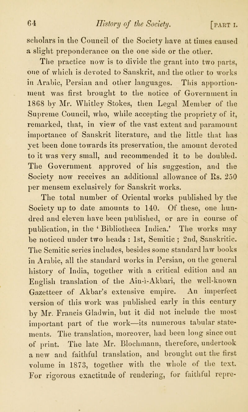 scliolars in the Council of the Society have at times caused a slight preponderance on the one side or the other. The practice now is to divide the grant into two parts, one of which is devoted to Sanskrit, and the other to works in Arabic, Persian and other languages. Tiiis apportion- ment was first brought to the notice of Government in 1868 by Mr. Whitley Stokes, then Legal Member of the Supreme Council, who, while accepting the propriety of it, remarked, that, in view of the vast extent and paramount importance of Sanskrit literature, and the little that has yet been done towards its preservation, the amount devoted to it was very small, and recommended it to be doubled. The Government approved of his suggestion, and the Society now receives an additional allowance of Rs. 250 per mensem exclusively for Sanskrit works. The total number of Oriental works published by the Society up to date amounts to 140. Of these, one hun- dred and eleven have been published, or are in course of publication, in the ‘ Bibliotheca Indica.^ The works may be noticed under two heads : 1st, Semitic ; 2nd, Sanskritic. The Semitic series includes, besides some standard law books in Arabic, all the standard works in Persian, on the general history of India, together with a critical edition and an English translation of the Ain-i-Akbari, the well-known Gazetteer of Akbar’s extensive empire. An imperfect version of this work w^as published early in this century bj^ Mr. Francis Gladwin, but it did not include the most important part of the work—its numerous tabular state- ments. The translation, moreover, had been long since out of print. The late Mr. Blochmann, therefore, undertook a new and faithful translation, and brought out the first volume in 1873, together with the whole of tlie text. For rigorous exactitude of rendering, for faithful repre-