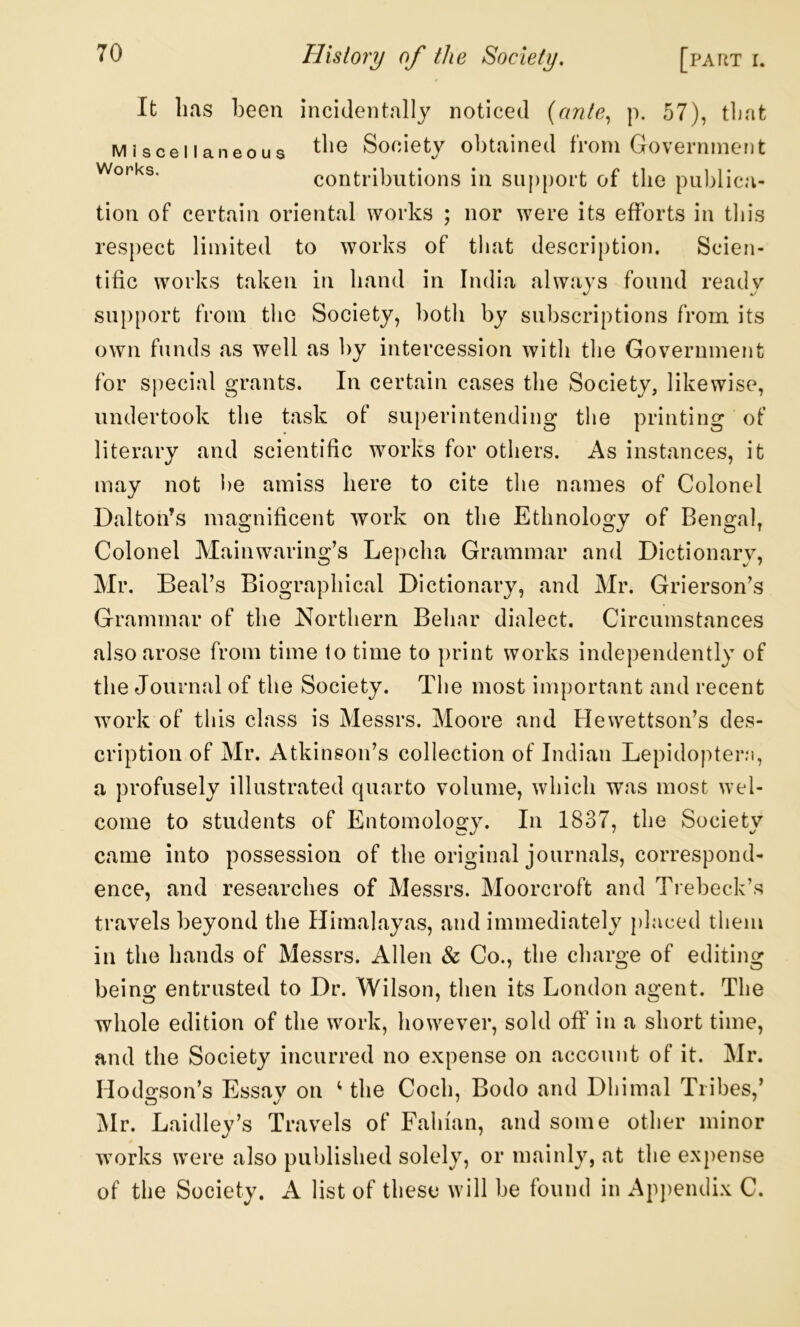 It lias l3een incidentally noticed {ante,, p. 57), tlint Miscellaneous Society obtained from Government contributions in support of the publica- tion of certain oriental works ; nor were its efforts in this respect limited to works of that description. Scien- tific works taken in hand in India always found ready support from the Society, both by subscriptions from its own funds as well as hy intercession with the Government for sjiecial grants. In certain cases the Society, likewise, undertook the task of superintending the printing of literary and scientific works for others. As instances, it may not i)e amiss here to cite the names of Colonel Dalton’s magnificent work on the Ethnology of Bengal, Colonel Mainwaring’s Lepcha Grammar and Dictionary, Mr. Beal’s Biographical Dictionary, and Mr. Grierson’s Grammar of the Northern. Behar dialect. Circumstances also arose from time to time to print works independently of the Journal of the Society. The most important and recent work of this class is Messrs. Moore and Hevvettson’s des- cription of Mr. Atkinson’s collection of Indian Lepidopteni, a profusely illustrated quarto volume, which was most wel- come to students of Entomology. In 1837, the Society came into possession of the original journals, correspond- ence, and researches of Messrs. Moorcroft and Trebeck’s travels beyond the Himalayas, and immediately placed them in the hands of Messrs. Allen & Co., the cliarge of editing being entrusted to Dr. Wilson, then its London agent. The whole edition of the work, however, sold off in a short time, and the Society incurred no expense on account of it. Mr. Hodgson’s Essay on ^ the Coch, Bodo and Dhimal Tribes,’ Mr. Laidley’s Travels of Fabian, and some other minor works were also published solely, or mainly, at the expense of the Society. A list of these will be found in Ap])endix C.