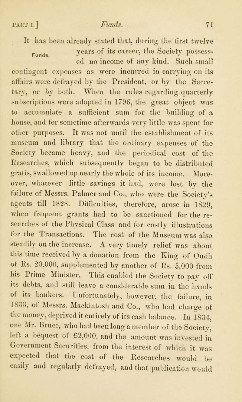 It li as beeu already stated that, during the first twelve years of its career, the Society possess- ed no income of any kind. Such small contingent expenses as were incurred in carrying on its affairs were defrayed by the President, or by the Secre- tary, or by both. When the rules regarding quarterly sul)scriptions were adopted in 1796, the great object was to accumulate a sufficient sum for the buildine: of a house, and for sometime afterwards very little was spent for otlier purposes. It was not until the establishment of its museum and library that the ordinary expenses of the Society became heavy, and the periodical cost of the Researches, which subsequently began to be distributed gratis, swallowed up nearly the whole of its income. More- over, whatever little savings it had, were lost by the failure of Messrs. Palmer and Co., who were the Society’s agents till 1828. Difficulties, therefore, arose in 1829, when frequent grants had to be sanctioned for the re- searches of the Physical Class and for costly illustrations for the Transactions. The cost of the Museum was also steadily on the increase. A very timely relief was about this time received by a donation from the Kin<r of Oudh of Rs. 20,000, supplemented by another of Rs. 5,000 from his Prime Minister. This enabled the Society to pay off its debts, and still leave a considerable sum in the hands of its bankers. Unfortunately, however, the failure, in 18o3, of Messrs. Mackintosh and Co., who had charge of the money, deprived it entirely of its cash balance. In 1834, one Mr. Bruce, who had been long a member of the Societv, left a bequest of £2,000, and the amount was invested in Government Securities, from the interest of which it was expected that the cost of the Researches would be easily and regularly defrayed, and that publication would