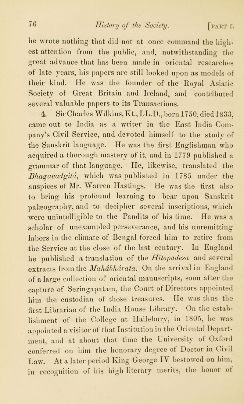 7G lie wrote nothing that did not at once command tlie higli- est attention from the public, and, notwithstanding the great advance that has been made in oriental researches of late years, his papers are still looked upon as models of their kind. He was the founder of the Royal Asiatic Society of Great Britain and Ireland, and contributed several valuable papers to its Transactions. 4. Sir Charles Wilkins, Kt., LL.D.,born 1750, died 1833, came out to India as a writer in the East India Com- pany’s Civil Service, and devoted himself to the study of the Sanskrit language. He was the first Englishman who acquired a thorough mastery of it, and in 1779 published a grammar of that language. He, likewise, translated the Bha^ccvadgitd., which was published in 1785 under the auspices of Mr. Warren Hastings. He was the first also to bring his profound learning to bear upon Sanskrit palseography, and to decipher several inscriptions, which were unintelligible to the Pandits of his time. He was a scliolar of unexampled perseverance, and his unremitting labors in the climate of Bengal forced him to retire from the Service at the close of the last century. In England he published a translation of the Hitopadesa and several extracts from the MahdbJidrata. On the arrival in England of a large collection of oriental manuscripts, soon after the capture of Seringapatam, the Court of Directors appointed him the custodian of those treasures. He was thus the first Librarian of the India House Library. On the estab- lishment of the College at Hailebury, in 1805, he was appointed a visitor of that Institution in the Oriental Depart- ment, and at about that time the University of Oxford conferred on him the honorary degree of Doctor in Civil Law. At a later period King George IV bestov>ed on him, in recooaiition of his high literary merits, the honor of