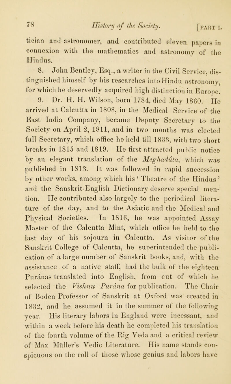 tician and astronomer, and contributed eleven })a{)ers in connexion with the mathematics and astronomy of tlie «/ Hindus. 8. John Bentley, Esq., a writer in the Civil Service, dis- tinguished himself by his researches intoFIindu astronomy %/1 for which he deservedly acquired Idgh distinction in Europe. 9. Dr. II. II. Wilson, horn 1784, died Mav 1860. He arrived at Calcutta in 1808, in the Medical Service of the East India Company, became Deputy Secretary to the Society on April 2, 1811, and in two months was elected full Secretary, which office he held till 1833, with two short breaks in 1815 and 1819. He first attracted public notice by an elegant translation of the Meghaduta, which was published in 1813. It was followed in rapid succession l)y other works, among which his ‘ Theatre of the Hindus ^ and the Sanskrit-English Dictionary deserve special men- tion. He contributed also largely to tlie periodical litera- ture of the day, and to the Asiatic and the Medical and Physical Societies. In 1816, he was appointed Assay Master of tlie Calcutta Mint, which office he held to the last day of his sojourn in Calcutta. As visitor of the Sanskrit College of Calcutta, he superintended the publi- cation of a large number of Sanskrit books, and, with tlie assistance of a native staff, had the bulk of the eiohteen Pnranas translated into English, from cut of which he selected the Pish?iu Piirdna for publication. The Chair of Boden Professor of Sanskrit at Oxford was created in 1832, and he assumed it in the summer of the following year. His literary labors in England were incessant, and within a week before his death he completed his translation of the fourth volume of the Rig Veda and a critical review of Max Muller’s Vedic Literature. Ilis name stands con- spicuous on the roll of those whose genius and labors have