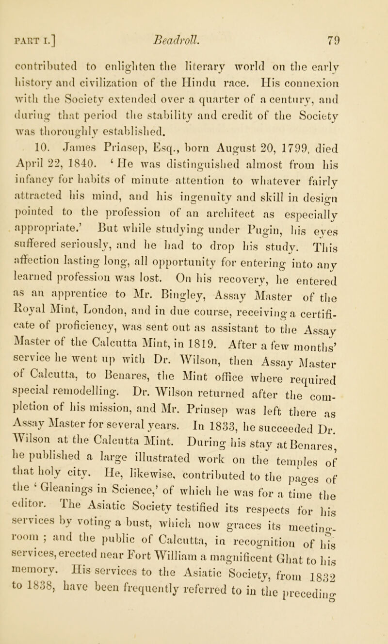 contributed to enliditen tlie literary world on tlie earlv Cj J history and civilization of the Hindu race. ITis connexion %/ with the Society extended over a quarter of a century, and during that period the stability and credit of the Society was thorouo^hlv established. 10. James Prinsep, Esq., born August 20, 1799, died April 22, 1840. ‘ He was distinguished almost from his infancy for habits of minute attention to whatever fairly attracted his mind, and his ino^enuity and skill in desio’n pointed to the profession of an architect as especially appropriate,’ But while studying under Pugin, his eves suffered seriously, and he had to drop his study. This affection lasting long, all opportnnit}' for entering into any learned profession was lost. On his recovery, he entered as an apprentice to Mr. Bingley, Assay Master of the Royal Mint, London, and in due course, receiving a certifi- cate of proficiency, was sent out as assistant to the Assay Master of the Calcutta Mint, in 1819. After a few months’ service he went up with Dr. Wilson, then Assay Master of Calcutta, to Benares, the Mint office where required special remodelling. Dr. Wilson returned after the com- pletion of his mission, and Mr. Prinsep was left there as Assay Master for several years. In 1833, he succeeded Dr. Wilson at the Calcutta Mint. During his stay at Benares, he published a large illustrated work on the temples of that holy city. He, likewise, contributed to the pages of the ‘ Gleanings in Science,’ of which he was for a tiine the editor. The Asiatic Society testified its respects for his services hy voting a bust, which now graces its meetino-- room ; and the public of Calcutta, in recognition of Ids sei vices, erected near Fort William a magnificent Ghat to his memory. His services to the Asiatic Society, from 1832 to 1838, have been frequently referred to in the iirecedin O* O