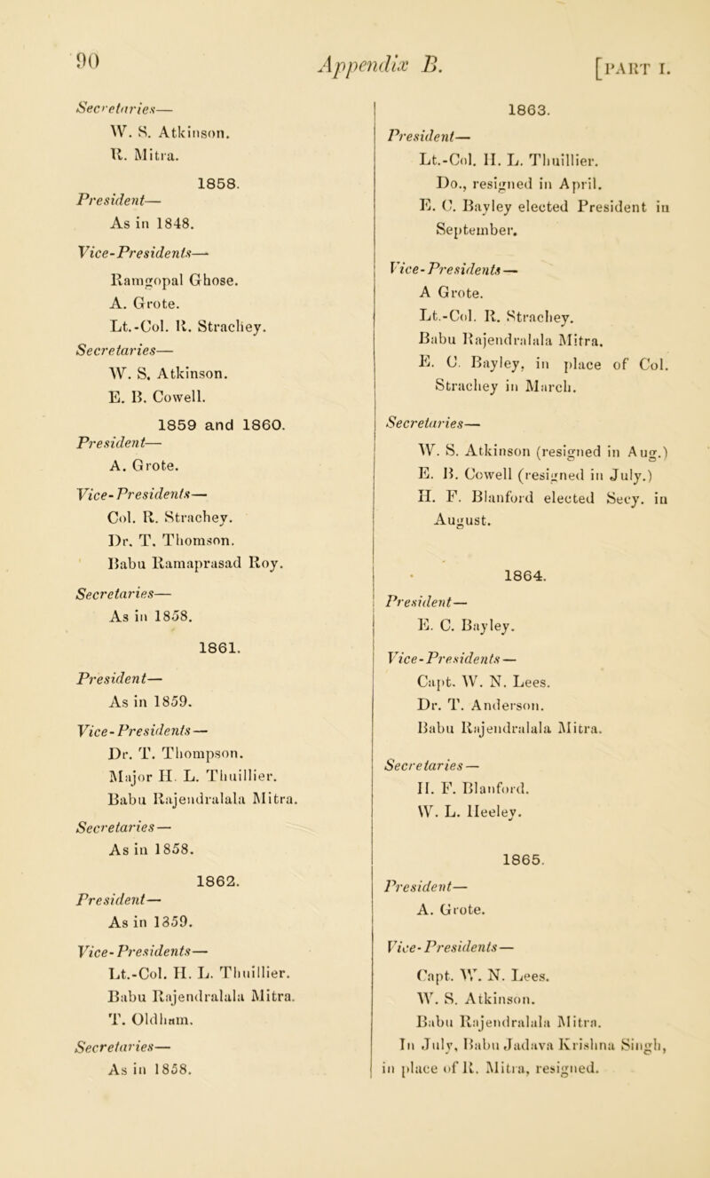 Sec>‘cta?'ies— W. S, Atkinson. U. Miti a. 1858. President— As in 1848. Vice-Presidents— llamgopal Ghose. A. Grote. Lt.-Col. R. Stracliey. Secretaries— AV. S, Atkinson. E. B. Cowell. 1859 and 1860. President— A. Grote. Vice-Presidents— Col. R. Strachey. Dr. T. Thomson. Babu Kaniaprasad Roy. Secretaries— As in 1858. 1861. President— As in 1859. Vice-Presidents — Dr. T. Thompson. Alajor II. L. Thuillier. Babu Ra.jendralala Mitra. Secretardes — As in 1858. 1862. President— As in 1359. Vice- Presidents— Lt.-Col. II. L. Thnillier. Babu Rajendralala Mitra. T. Oldham. Secretaries— As in 1858. 1863. President— Lt.-Col. II. L. Thuillier. Do., resigned in April. E. C. Bayley elected President in September. Vice - Presidents — A Grote. Lt.-Col. R. Strachey. Babu Rajendralala Mitra. E. C. Bayley, in place of Col. Strachey in March. Secretaries— AV. S. Atkinson (resigned in Aug.) E. B. Cowell ( resigned in July.) II. F. Blanford elected Secy, in August. 1864. President— E. C. Bayley. Vice-Presidents — Capt. AV. N. Lees. Dr. T. Anderson. Babu Rajendralala Mitra. Secretaries — II. F. Blanford. \A^. L. lleeley. 1865. President— A. Grote. Vice - Presidents— Capt. AV. N. Lees. AA^. S. Atkinson. Babu Rajendralala JMitra. In Julv, Babu fJad.ava Krishna Sin<rh, in place t>f R. Mitia, resigned.