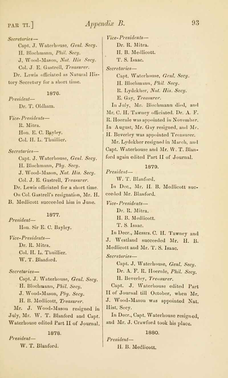 Secretaries — Capt. J. Waterhouse, Genl. Secy. II. Hloehmajin, Phil. Secy. J. Wood-Mason, Nut. 11 is Secy. Col. J. E. Gastrell, Treasurer. Dr. Lewis officiated as Natural His- tory Secretary for a sliort time. 1876. President— Dr. T. Oldham. Vice- Presidents— 11. Mitra. lion. E. C. Bayley. Col. II. L. Thuillier. Secretaries— Capt. J. Waterhouse, Genl. Secy. II. Blochmann, Phy. Secy. J. Wood-Mason, Nat. His. Secy. Col. J. E. Gastrell, Treasurer. Dr. Lewis officiated for a short time. On Col. Gastrell’s resifination, Mr. H. B. Medlicott succeeded him in June. 1877. President— lion. Sir E. C. Bayley. Vice-Presidents— Dr. R. Mitra. Col. H. L. Thuillier. W. T. Blanford. Secretaries— Capt. J. Waterhouse, Genl. Secy. II. Illochraann, Phil. Secy. J. Wood-Mason, Phy. Secy. II. 13. Medlicott, Treasurer. Mr. J. Wood-Mason resigned in July, Mr. W. T. Blanford and Capt. Waterhouse edited Part II of Journal. 1878. President— W. T. Blanford. Vice-Presidents— Dr. 11. Mitra. II. B. Me<llicott. * T. S. Isaac. Secretaries— Capt. Waterhouse, Genl. Secy. II. Blochniann, Phil. Secy. 11. Lydekher, Nut. His. Secy. E. Gay, Treasurer. In July, Mr. Blochniann died, and Mr. C. II. Tawney officiated. Dr. A. F. II. Iloernle was appointed in November. In Au gust, Mr. Gay resigned, and Mr. II. Beverley was appointed 'rreasurer. Mr. Lydekher resigned in March, and Ca]3t. Waterhouse and Mr. W. T. Blan- ford again edited Part II of Journal. 1879. President— W. T. Blanford. In Dec., Mr. II. B. Medlicott suc- ceeded Mr. Blanford. Vice-Presidents— Dr. R. Mitra. H. B. Medlicott. T. S. Isaac. In Deer., Messrs. C. II. d’awney and J. Westland succeeded Mr. H. B. Medlicott and ^Ir. T. S. Isaac. Secretaries— Capt. J. Waterhouse, Genl. Secy. Dr. A. F. R. Iloernle, Phil. Secy. II. Be verley. Treasurer. Capt. J. Waterhouse edited Part II of Journal till October, when Mr. J. Wood-Mason was appointed Nat. Hist. Secy. In Deer., Capt. Waterhouse resigned and Mr. J. Crawford took his place. 1880. President—