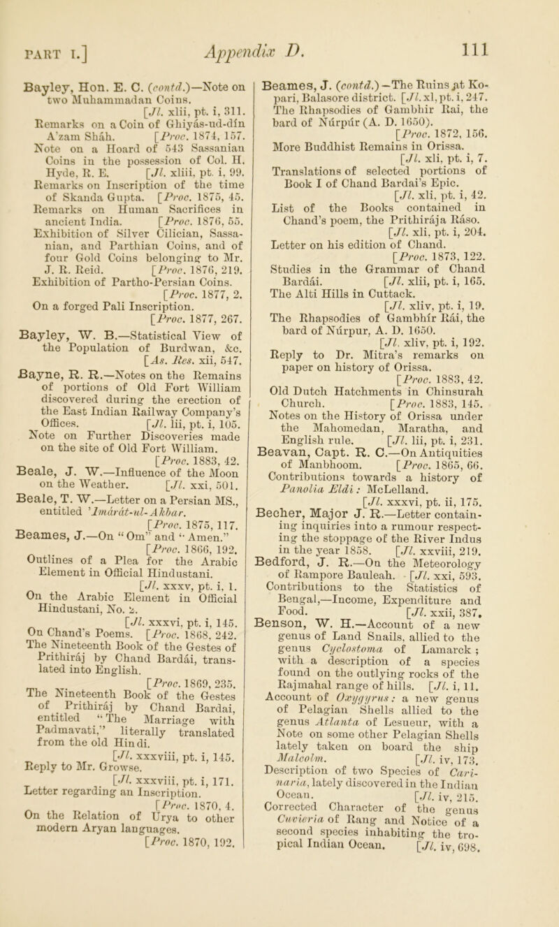 Bayley, Hon. E. C. Note on two Muhammadan Coins. \_Jl. xlii, pt. i, 311. Remarks on a Coin of Ghiyas-iid-dln A’zam Shah. [^Proc. 1874, 157. Note on a Hoard of 543 Sassaniaii Coins in the possession of Col. H. Hyde, R. E. [JZ. xliii, pt. i, 99. Remarks on Inscription of the time of Skanda Gupta. \_Proc. 1875, 45. Remarks on Human Sacrifices in ancient India. \^Proc. 1876, 65. Exhibition of Silver Cilician, Sassa- nian, and Parthian Coins, and of four Gold Coins belonging: to Mr. J. R. Reid. [P;w. 1876, 219. Exhibition of Partho-Persian Coins. IP roc. 1877, 2. On a forged Pali Inscription. \_ProG. 1877, 267. Bayley, W. B.—Statistical View of the Population of Burdwan, &c. [A^. Pcs. xii, 547. Bayne, R. R.—Notes on the Remains of portions of Old Fort William discovered during the erection of the East Indian Railway Company’s Offices. [,7^. lii, pt. i, 105. Note on Further Discoveries made on the site of Old Fort William. \_ProG. 1883, 42. Beale, J. W.—Influence of the Moon on the Weather. [.//. xxi, 501. Beale, T. W.—Letter on a Persian MS., entitled ’Imdrdt-ul- A hhar. \_ProG. 1875, 117. Beames, J.—On “ Om” and Amen.” \_ProG. 1866, 192. Outlines of a Plea for the Arabic Element in Official Hindustani. [_Jl. XXXV, pt. i, 1. On the Arabic Element in Official Hindustani, No. 2. \_Jl. XXXvi, pt. i, 145. On Chand’s Poems. \_ProG. 1868, 242. The Nineteenth Book of the Gestes of Prithiraj by Chand Bardai, trans- lated into English. 1869, 235. The Nineteenth Book of the Gestes of _ Prithiraj by Chand Bardai, entitled ‘‘The Marriage with Padmavati,” literally translated from the old Hindi. [.//. xxxviii, pt. i, 145. Reply to Mr. Growse. [.//. xxxviii, pt. i, 171. Letter regarding an Inscription. 1870, 4. On the Relation of Urya to other modern Aryan languages. IPi'oc. 1870, 192. Beames, J. {contd.) —Tide Ruins jit Ko- pari, Balasore district. [.//. xl, pt. i, 247. The Rhapsodies of Gambhir Rai, the bard of Nurpur (A. D. 1650). IProG. 1872, 166. More Buddhist Remains in Orissa. [Jl. xli, pt. i, 7. Translations of selected portions of Book I of Chand Bardai’s Epic. IJl. xli, pt. i, 42. List of the Books contained in Chand’s poem, the Prithiraj a Raso. \_Jl. xli, pt. i, 204. Letter on his edition of Chand. ]iProG. 1873, 122. Studies in the Grammar of Chand Bardai. [./L xlii, pt. i, 165. The Alti Hills in Cuttack. xliv, pt. i, 10. The Rhapsodies of Gambhir Rai, the bard of Nurpur, A. D. 1650. \_Jl. xliv, pt. i, 192. Reply to Dr. Mitra’s remarks on paper on history of Orissa. IProG. 1883, 42. Old Dutch Hatchments in Chinsurah Church. [^ProG. 1883, 145. Notes on the History of Orissa under the Mahomedan, Maratha, and English rule. [JA Hi, pt. i, 231. Beavan, Capt. R. C.—On Antiquities of Manbhoom. \_ProG. 1865, 66. Contributions towards a history of Panolia Eldi: McLelland. [AA xxxvi, pt. ii, 175. Bech.Gr, Major J. R.—Letter contain- ing inquiries into a rumour respect- ing the stoppage of the River Indus in the year 1858. [./A xxviii, 219. Bedford, J. R.—On the Meteorology of Rampore Bauleah. ■ [./A xxi, 593. Contributions to the Statistics of Bengal,—Income, Expenditure and Food. [,/A xxii, 387, Benson, W. H.—Account of a new genus of Land Snails, allied to the genus Ci/Glostoma of Lamarck ; with a description of a species found on the outlying rocks of the Rajmahal range of hills. [./A i, 11. Account of Oxijffyrus: a new genus of Pelagian Shells allied to the genus Atlanta of Lesueur, with a Note on some other Pelagian Shells lately taken on board the ship MalGolm. \Jl, iv, 173. Description of two Species of Carl- narla, lately discovered in the Indian Ocean. [.//. 215. Collected Character of the ^enus Cnvieria of Rang and Notice of a second species inhabiting the tro- pical Indian Ocean. [,/A iv, 698.