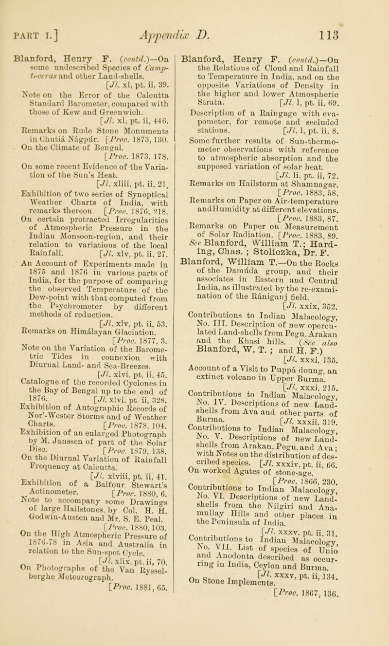 Blanford, Henry F. {contd.)—On some umlescribed Species of Camjj- tcceras and other Land-shells. [JL xl, pt. ii. 39. Note on the Error of the Calcutta Standard Barometer, compared with those of Kew and Greenwich. [Jl. xl. pt. ii, 446. Remarks on Rude Stone Monuments in Chutia Nagpur. [Froc. 1873, 130. On the Climate of Bengal. [Froc. 1873, 178. On some recent Evidence of the Varia- tion of the Sun’s Heat. [.//. xliii, pt. ii, 21. Exhibition of two series of Synoptical AVeather Charts of India, with remarks thereon. [Froc. 1876, 218. On certain protracted Irregularities of Atmospheric Pressure in the Indian Monsoon-region, and their relation to variations of the local Rainfall. [Jl. xlv, pt. ii, 27. An Account of Experiments made in 1875 and 1876 in various parts of India, for the purpose of comparing the observed Temperature of the Dew-point with that computed from the Psychrometer by different methods of reduction. [Jl. xlv, pt. ii, 53. Remarks on Himalayan Glaciation. [Froc. 1877, 3. Note on the Variation of the Barome- tric Tides in connexion with Diurnal Land- and Sea-Breezes. [.//. xlvi, pt. ii. 45. Catalogue of the recorded Cyclones in the Bay of Bengal up to the end of [*A xlvi, pt. ii, 328. Exhibition of Autographic Records of Nor - Wester Storms and of AVeather Charts. [Froc. 1878. 104. Exhibition of an enlarged Photograph by M. Janssen of part of the Solar C>isc. 1879, 138. On the Diurnal Variation of Rainfall Frequency at Calcutta. ... [dl- xlviii, pt. ii, 41. Exnibition of a Balfour Stewart’s Actinometer. [Froc. 1880, 6. Note to accompany some Drawings of large Hailstones, by Col. H. H. Godvvin-Austeu and Mr. S. E. Peal. ^ , [Froa. 1880, 103. Un the High Atrnospheric Pressure of 18/6-78 in Asia and Australia in relation to the Sun-spot Cycle. rk T>i ^ xlix, pt. ii, 70. On Photographs of the Van Ryssel- berghe Meteorograph. [Froc. 1881, 65. Blanford, Henry F. (contd.)-On the Relations of Cloud and Rainfall to Temperature in India, and on the opposite Variations of Density in the higher and lower Atmospheric Strata. [Jl. 1, pt. ii, 69. Description of a Rain gage with eva- pometer, for remote and secluded stations. [.//. 1, pt. ii, 8. Some further results of Sun-thermo- meter observations with reference to atmospheric absorption and the supposed variation of solar heat. [Jl. li. pt. ii, 72. Remarks on Hailstorm at Shamnagar. [Froc. 1883, 58. Remarks on Paper on Air-temperature andHumidity at different elevations. [Froc. 1883, 87. Remarks on Paper on Measurement of Solar Radiation. [Fi-or. 1883. 89. Ntfe Blanford, William T.; Hard- ing, Chas. ; Stoliczka, Dr. F. Blanford, William T.—On the Rocks of the Darnilda group, and their associates in Eastern and Central India, as illustrated by the re-exami- nation of the Raniganj field. [Jl. xxix, 352. Contributions to Indian Malacology, No. III. Description of new opercu- lated Land-shells from Pegu. Arakan and the Khasi hills. (,Scc aUo Blanford, W. T. ; and H. F.) [Jl. xxxi, 135. Account of a Visit to Puppa doung, an extinct volcano in Uppei’ Burma. ^ . .1 xxxi, 215. Contributions to Indian Malacology, No. IV. Descriptions of new Land- shells fiom Ava and other parts of Burma xxxii. 319. Contributions to Indian Malacology, No. V. Descriptions of new Land-’ shells from Arakan, Pegu, and Ava ; with Notes on the distribution of des- cribed species. [Jl. xxxiv, pt. ii, 66. On worked Agates of stone-age. ^ ^ ^ 1866, 230. Contributions to Indian Malacology, No. VI. Descriptions of new Land-’ shells from the Nilgiri and Ana- mullay Hills and other places in the Peninsula of India. ^ XXXV, pt. ii, 31. Contributions to Indian Malacology, No. A7II. List of species of Unio and Auodonta described as occur- ring in India, Ceylon and Burma On stone [Proc. 1867, 136.