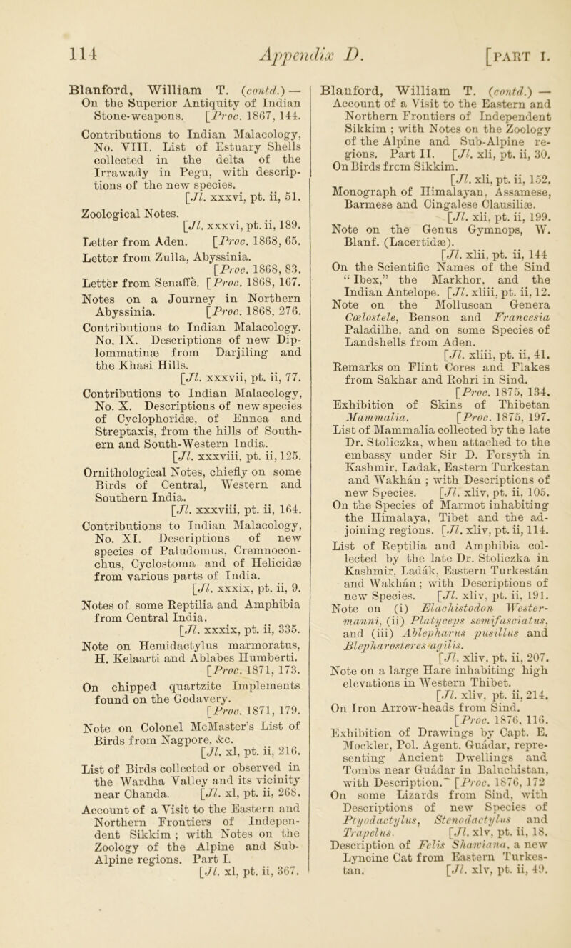 Blanford, William T. {contd.) — On the Superior Antiquity of Indian Stone-weapons. \^Proc. 18G7, 144. Contributions to Indian Malacology, No. VIII. List of Estuary Shells collected in the delta of the Irrawady in Pegu, with descrip- tions of the new species. [JL XXXvi, pt. ii, 51. Zoological Notes. \_Jl. xxxvi, pt. ii, 189. Letter from Aden. \^Proc. 1868, 65. Letter from Zulla, Abyssinia. IProG. 1868, 83. Letter from Senaffe. \_ProG. 1868, 167. Notes on a Journey in Northern Abyssinia. \^ProG. 1868, 276. Contributions to Indian Malacology. No. IX. Descriptions of new Dip- lommatinse from Darjiling and the Khasi Hills. [Jl. xxxvii, pt. ii, 77. Contributions to Indian Malacology, No. X. Descriptions of new species of Cyclophoridse, of Ennea and Streptaxis, from the hills of South- ern and South-Western India. [.//. xxxviii, pt. ii, 125. Ornithological Notes, chiefly on some Birds of Central, Western and Southern India. [.//. xxxviii, pt. ii, 164. Contributions to Indian Malacology, No. XI. Descriptions of new species of Paludomus, Cremnocon- chus. Cyclostoma and of Helicidse from various parts of India. \_Jl. xxxix, pt. ii, 9. Notes of some Reptilia and Amphibia from Central India. \_JU xxxix, pt. ii, 335. Note on Hemidactylus marmoratus, H. Kelaarti and Ablabes Humberti. \_ProG. 1871, 173. On chipped quartzite Implements found on the Godavery. IProG. 1871, 179. Note on Colonel McMaster’s List of Birds from Nagpore, &c. \_Jl. xl, pt. ii, 216. List of Birds collected or observed in the Wardha Valley and its vicinity near Chanda. \_Jl. xl, pt. ii, 268. Account of a Visit to the Eastern and Northern Frontiers of Indepen- dent Sikkim ; with Notes on the Zoology of the Alpine and Sub- Alpine regions. Part I. [J/. xl, pt. ii, 367. Blauford, William T. {Gontd.) — Account of a Visit to the Eastern and Northern Frontiers of Independent Sikkim ; with Notes on the Zoology of the Alpine and Sub-Alpine re- gions. Part II. [.//. xli, pt. ii, 30. On Birds frcm Sikkim. \_Jl. xli, pt. ii, 152. Monograph of Himalayan, Assamese, Barmese and Cingalese Clausiliae. [Jl. xli. pt. ii, 199. Note on the Genus Gymnops, W. Blanf. (Lacertidae). [.//. xlii, pt. ii, 144 On the Scientific Names of the Sind “ Ibex,” the Markhor, and the Indian Antelope. [Jl. xliii, pt. ii, 12. Note on the Molluscan Genera Coelo.Hele, Benson and Francesia Paladilhe, and on some Species of Landshells from Aden. [Jl. xliii, pt. ii, 41. Remarks on Flint Cores and Flakes from Sakhar and Rohri in Sind. [ProG. 1875, 134, Exhibition of Skins of Thibetan Mammalia. [ProG. 1875, 197. List of Mammalia collected by the late Dr. Stoliczka, when attached to the embassy under Sir D. Forsyth in Kashmir. Ladak, Eastern Turkestan and Wakhan ; with Descriptions of new Species. [Jl. xliv, pt. ii. 105. On the Species of Marmot inhabiting the Himalaya, Tibet and the ad- joining regions. [Jl. xliv, pt. ii, 114. List of Reptilia and Amphibia col- lected by the late Dr. Stoliczka in Kashmir, Ladak, Eastern Turkestan and Wakhan; with Descriptions of new Species. [Jl. xliv, pt. ii, 191. Note on (i) ElaGliistodon IVGste?’- mamii, (ii) PlatyGevs semlfa,<iclatu.<i, and (iii) Ahlepharus and Blepliarosteres ag iI/.?. [J7. xliv. pt. ii, 207. Note on a large Hare inhabiting high elevations in Western Thibet. [Jl. xliv, pt. ii, 214. On Iron Arrow-heads from Sind. [ProG. 1876. 116. Exhibition of Drawings by Capt. E. Mockler, Pol. Agent. Guadar, repre- senting Ancient Dwellings and Tombs near Guadar in Baluchistan, with Description.^ [ProG. 1876, 172 On some Lizards from Sind, with Descriptions of new Species of PtgodaGtylus, Stenodactylus and 'Trapelas. [Jl. xlv, pt. ii, 18. Description of Pells Sliarviatia, a new Lyncine Cat from Eastern Turkes- tan. [Jl. xlv, pt. ii, 49.