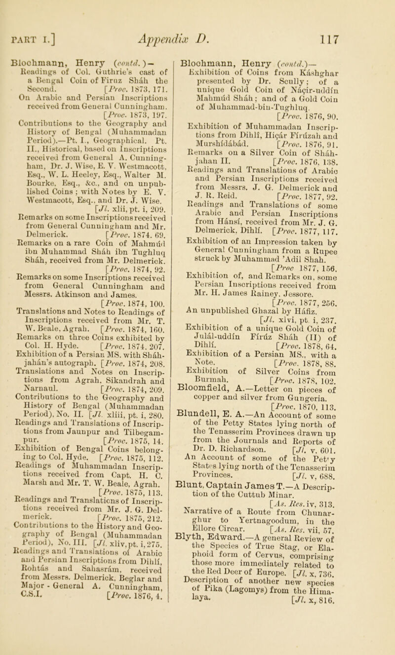 Blochiuann, Henry Readings of Col. Guthrie’s cast of a Bengal Coin of Firuz Shah the Second. [iV^c. 1873. 171. On Arabic and Persian Inscriptions received from General Cunningham. IProc. 1873, PJ7. Contributions to the Geography and History of Bengal (Muhammadan Period).—Pt. I., Geographical. Pt. II., Historical, based on Inscriptions received from General A. Cunning- ham, Dr. J. Wise, E. V. Westmacott. Esq., W. L. Heeley, Esq., Walter M. Bourke. Esq., &c., and on unpub- lished Coins ; with Notes by E. V. Westmacott, Esq., and Dr. J. Wise, \_Jl. xlii, pt. i, 209. Remarks on some Inscriptions received from General Cunningham and Mr. Delnierick. \_Proc, 1874, 69. Remarks on a rare Coin of Mahmud ibn Muhammad Shah ibn Tughluq Shah, received from Mr. Delmerick. [Proc. 1874, 92. Remarks on some Inscriptions received from General Cunningham and Messrs. Atkinson and James. iProc. 1874. 100. Translations and Notes to Readings of Inscriptions received from Mr. T. W. Beale, Agrah. [^Proc. 1874, 160. Remarks on three Coins exhibited by Col. H. Hyde. \_Proc. 1874, 207. Exhibition of a Persian MS. with Shah- jahan’s autograph. \_Proc. 1874, 208. Translations and Notes on Inscrip- tions from Agrah. Sikandrah and Narnaul. [Pm*. 1874, 209. Contributions to the Geography and History of Bengal (Muhammadan Period), No. II. [Jl. xliii, pt. i, 280. Readings and Translations of Inscrip- tions from Jaunpur and Tilbegam- Pur. iProc. 1875, 14. Exhibition of Bengal Coins belong. iug to Col. Hyde. IProc. 1875, 112. Readings of Muhammadan Inscrip- tions received from Capt, H. C. IVIarsh and Mr, T. W. Beale, Agrah. . \_Proc. 1875, 113. Readings and Translations of Inscrip- tions received from Mr. J. G. Del- inerick. [Proc. 1875, 212. Contributions to the History and Geo- graphy of Bengal (Muhammadan Period), No. III. [.P. xliv,pt. i, 275. Readings and Translations oi Arabic and Persian Inscriptions from Dihli, Itolitas and Sahasram, received from Messrs. Delmerick, Beglar and Major - General A. Cunningham, [Proc. 1876, 4. Blochmann, Henry {rontd.)— Exhibition of Coins from Kashghar presented by Dr. Scully; of a unique Gold Coin of Na9ir-uddin Mahmud Shah; and of a Gold Coin of M uhammad-bin-Tugh 1 uq. \_Proc. 1876, 90. Exhibition of Muhammadan Inscrip- tions from Dihli, Higar Firuzah and Murshidabad. \_Proc. 1876,91. Remarks on a Silver Coin of Shah- jahan II. \_Proc. 1876, 138. Readings and Translations of Arabic and Persian Inscriptions received from Messrs. J. G. Delmerick and J. H. Reid. [^Proc. 1877, 92. Readings and Translations of some Arabic and Persian Inscriptions from Hansi, received from Mr. J. G. Delmerick, Dihli. IProc. 1877, 117. Exhibition of an Impression taken by General Cunningham from a Rupee struck by Muhammad ’Adil Shah. {Proc 1877, 156. Exhibition of, and Remarks on. some Persian Inscriptions received from Mr. H. James Rainey. Jessore. [Prcc. 1877, 256. An unpublished Ghazal by Hafiz, [P. xlvi, pt, i, 237. Exhibition of a unique Gold Coin of Julal-uddin Firuz Shah (II) of Dilili.^ [P/'cc. 1878, 64. Exhibition of a Persian MS,, with a ^^ote. [Prcc. 1878, 88. Exhibition of Silver Coins from Burmah. \_Pvog. 1878, 102. Bloomfield, A.—Letter on pieces of copper and silver from Gungeria. •Di A ^ . IProc. 1870. 113. Blundell, E. A.—An Account of some of the Petty States lying north of the Tenasserim Provinces drawn up from the Journals and Reports of Dr. D. Richardson. [,//. v. 601. An Account of some of the Pet*y States lying north of the Tenasserim Provinces. [.//. y, 688. Cuptuiu Jumes T.—A Descrip- tion of the Cuttub Minar. [A,?.iv, 313. Narrative of a Route from Chunar- ghur to Yertnagoodum, in the Ellore Circar. [^As. Res. vii, 57. Blyth, Edward.—A general Review of the _ Species of True Stag, or Ela- phoid form of Cervus, comprisintr those more immediately related to the Red Deer of Europe. [.//. x. 736. Description of another new species of Pika (Lagomys) from the Hima- [Jl. X, 816.