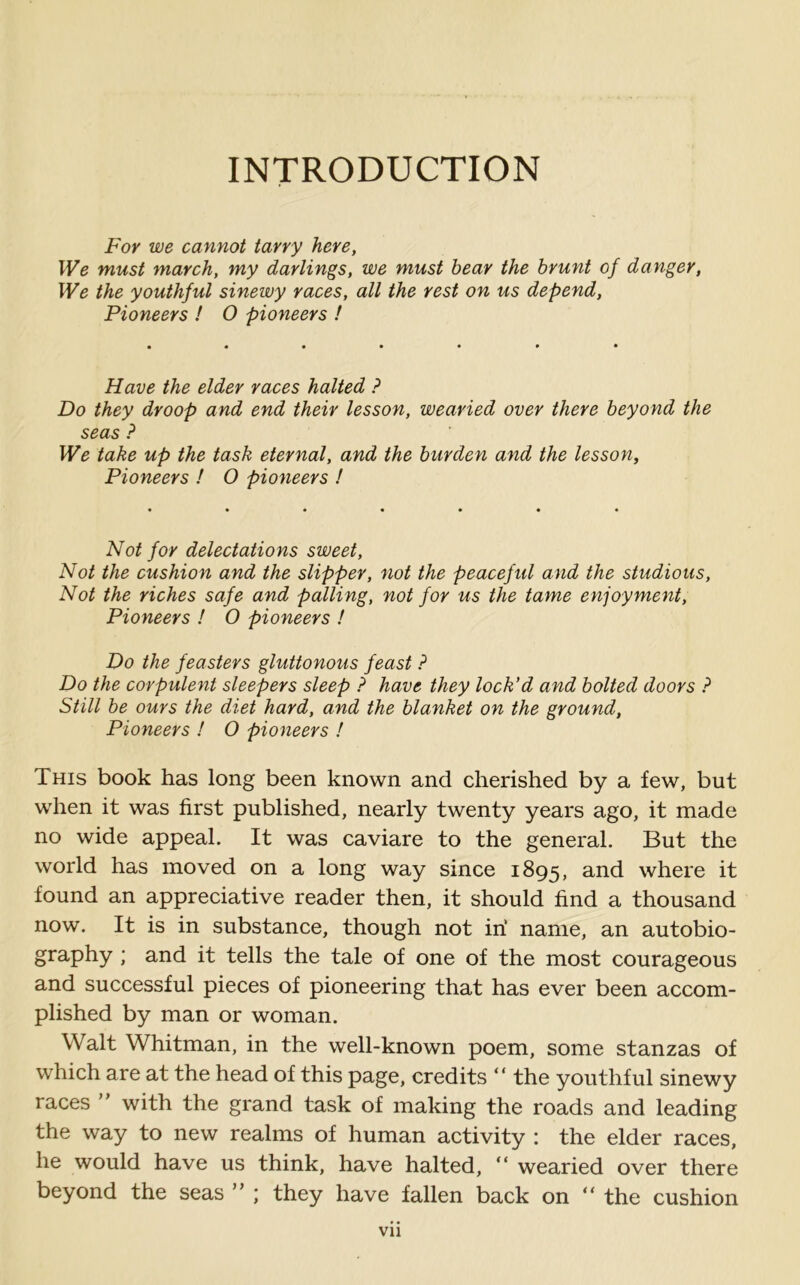 INTRODUCTION For we cannot tarry here, We must march, my darlings, we must bear the brunt of danger, We the youthful sinewy races, all the rest on us depend, Pioneers ! O pioneers ! Have the elder races halted ? Do they droop and end their lesson, wearied over there beyond the seas ? We take up the task eternal, and the burden and the lesson. Pioneers ! O pioneers ! Not for delectations sweet, Not the cushion and the slipper, not the peaceful and the studious, Not the riches safe and palling, not for us the tame enjoyment, Pioneers ! O pioneers ! Do the feasiers gluttonous feast ? Do the corpulent sleepers sleep ? have they lock'd and bolted doors ? Still be ours the diet hard, and the blanket on the ground, Pioneers ! O pioneers ! This book has long been known and cherished by a few, but when it was first published, nearly twenty years ago, it made no wide appeal. It was caviare to the general. But the world has moved on a long way since 1895, and where it found an appreciative reader then, it should find a thousand now. It is in substance, though not iri name, an autobio- graphy ; and it tells the tale of one of the most courageous and successful pieces of pioneering that has ever been accom- plished by man or woman. Walt Whitman, in the well-known poem, some stanzas of which are at the head of this page, credits “ the youthful sinewy races ” with the grand task of making the roads and leading the way to new realms of human activity : the elder races, he would have us think, have halted, “ wearied over there beyond the seas ” ; they have fallen back on  the cushion vn