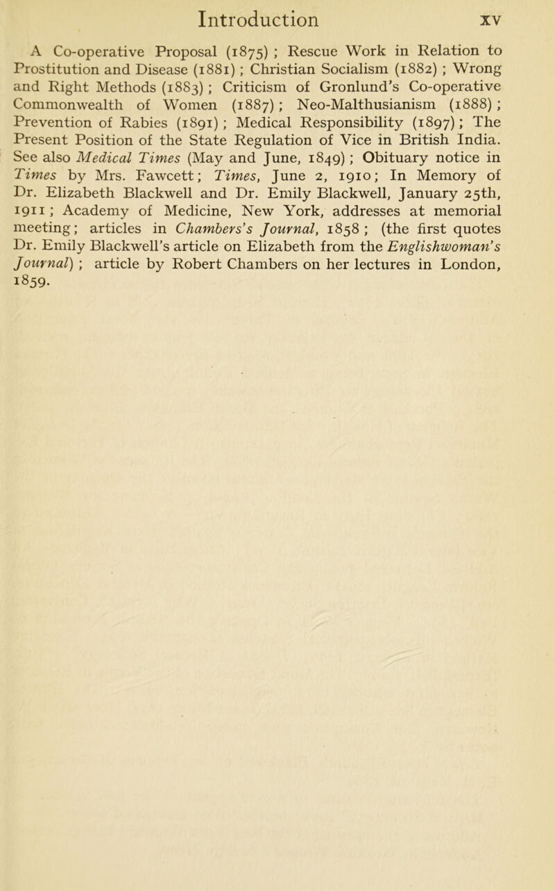 A Co-operative Proposal (1875) ; Rescue Work in Relation to Prostitution and Disease (1881); Christian Socialism (1882) ; Wrong and Right Methods (1883); Criticism of Gronlund’s Co-operative Commonwealth of Women (1887); Neo-Malthusianism (1888); Prevention of Rabies (1891); Medical Responsibility (1897); The Present Position of the State Regulation of Vice in British India. See also Medical Times (May and June, 1849); Obituary notice in Times by Mrs. Fawcett; Times, June 2, 1910; In Memory of Dr. Elizabeth Blackwell and Dr. Emily Blackwell, January 25th, 1911; Academy of Medicine, New York, addresses at memorial meeting; articles in Chambers's Journal, 1858; (the first quotes Dr. Emily Blackwell’s article on Elizabeth from the Englishwoman's Journal) ; article by Robert Chambers on her lectures in London, 1859.