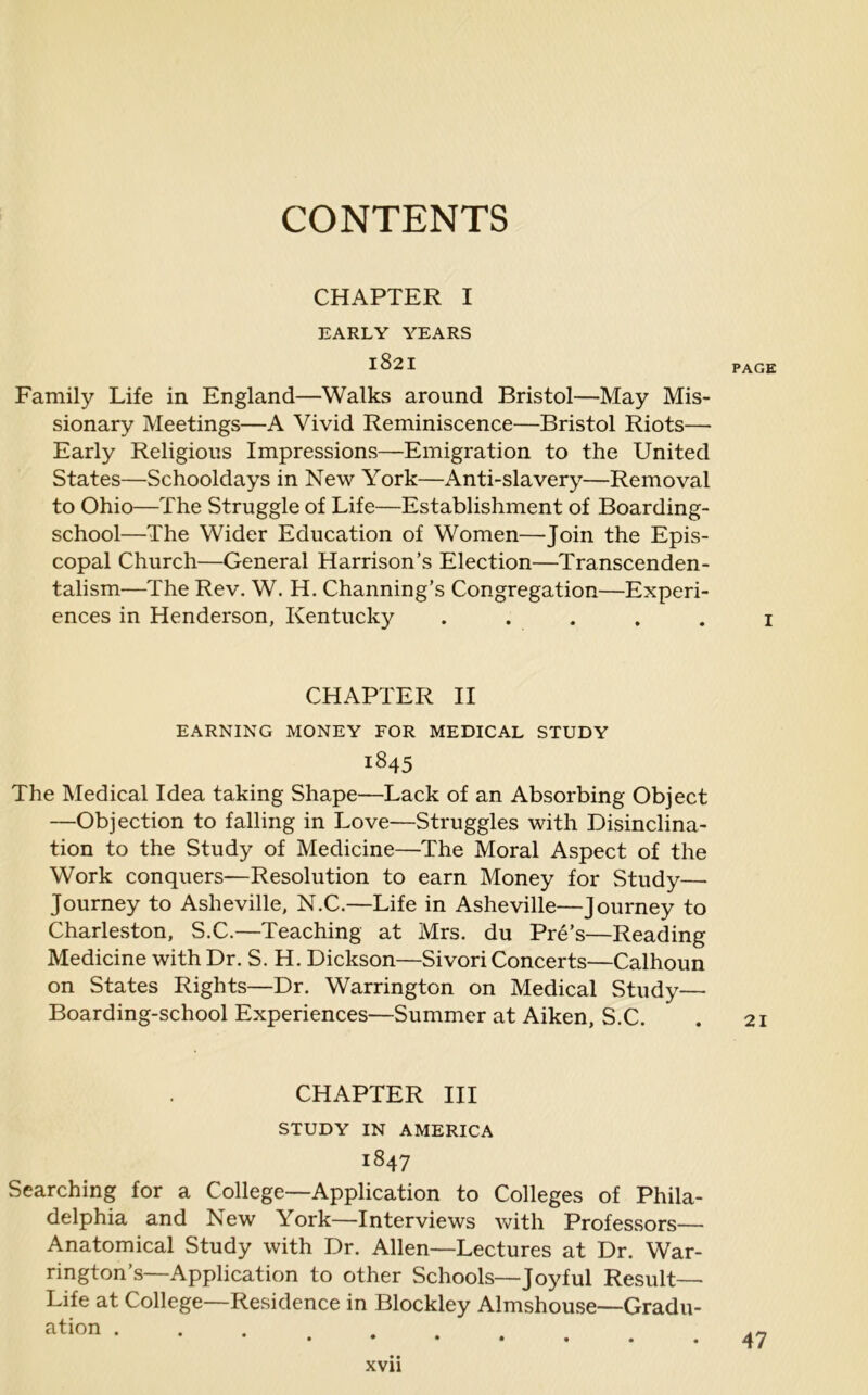 CONTENTS CHAPTER I EARLY YEARS *821 PAGE Family Life in England—Walks around Bristol—May Mis- sionary Meetings—A Vivid Reminiscence—Bristol Riots— Early Religious Impressions—Emigration to the United States—Schooldays in New York—Anti-slavery—Removal to Ohio—The Struggle of Life—Establishment of Boarding- school—The Wider Education of Women—-Join the Epis- copal Church—General Harrison’s Election—Transcenden- talism—The Rev. W. H. Channing’s Congregation—Experi- ences in Henderson, Kentucky ..... 1 CHAPTER II EARNING MONEY FOR MEDICAL STUDY 1845 The Medical Idea taking Shape—Lack of an Absorbing Object —Objection to falling in Love—Struggles with Disinclina- tion to the Study of Medicine—The Moral Aspect of the Work conquers—Resolution to earn Money for Study— Journey to Asheville, N.C.—Life in Asheville—Journey to Charleston, S.C.—Teaching at Mrs. du Pre’s—Reading Medicine with Dr. S. H. Dickson—Sivori Concerts—Calhoun on States Rights—Dr. Warrington on Medical Study— Boarding-school Experiences—Summer at Aiken, S.C. . 21 CHAPTER III STUDY IN AMERICA 1847 Searching for a College—Application to Colleges of Phila- delphia and New York—Interviews with Professors— Anatomical Study with Dr. Allen—Lectures at Dr. War- rington’s—Application to other Schools—Joyful Result— Life at College—Residence in Blockley Almshouse—Gradu- ation .