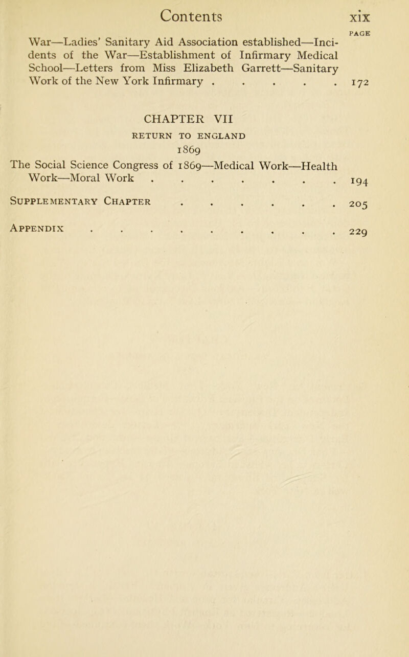 War—Ladies’ Sanitary Aid Association established—Inci- dents of the War—Establishment of Infirmary Medical School—Letters from Miss Elizabeth Garrett—Sanitary Work of the New York Infirmary ..... CHAPTER VII RETURN TO ENGLAND 1869 The Social Science Congress of 1869—Medical Work—Health Work—Moral Work ....... Supplementary Chapter ...... Appendix ..... PAGE 172 194 205 229