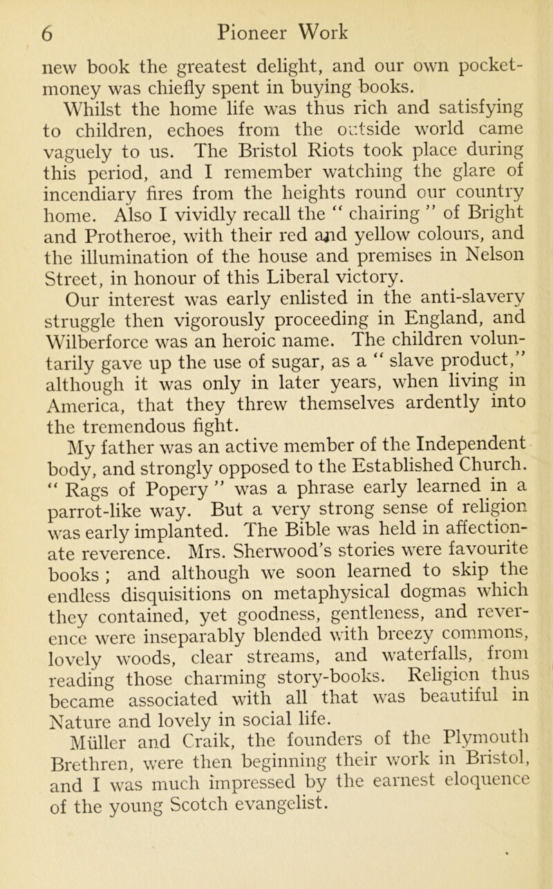 new book the greatest delight, and our own pocket- money was chiefly spent in buying books. Whilst the home life was thus rich and satisfying to children, echoes from the outside world came vaguely to us. The Bristol Riots took place during this period, and I remember watching the glare of incendiary fires from the heights round our country home. Also I vividly recall the “ chairing ” of Bright and Protheroe, with their red ajid yellow colours, and the illumination of the house and premises in Nelson Street, in honour of this Liberal victory. Our interest was early enlisted in the anti-slavery struggle then vigorously proceeding in England, and Wilberforce was an heroic name. The children volun- tarily gave up the use of sugar, as a “ slave product,” although it was only in later years, when living in America, that they threw themselves ardently into the tremendous fight. My father was an active member of the Independent body, and strongly opposed to the Established Church. “ Rags of Popery ” was a phrase early learned in a parrot-like way. But a very strong sense of religion was early implanted. The Bible was held in affection- ate reverence. Mrs. Sherwood’s stories were favourite books ; and although we soon learned to skip the endless disquisitions on metaphysical dogmas which they contained, yet goodness, gentleness, and rever- ence were inseparably blended with breezy commons, lovely woods, clear streams, and waterfalls, from reading those charming story-books. Religion thus became associated with all that was beautiful in Nature and lovely in social life. Muller and Craik, the founders of the Plymouth Brethren, were then beginning their work in Bristol, and I was much impressed by the earnest eloquence of the young Scotch evangelist.