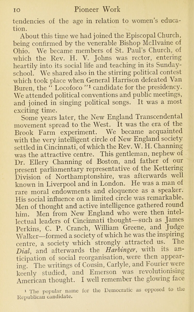 tendencies of the age in relation to women’s educa- tion. About this time we had joined the Episcopal Church, being confirmed by the venerable Bishop Mcllvaine of Ohio. We became members of St. Paul’s Church, of which the Rev. H. V. Johns was rector, entering heartily into its social life and teaching in its Sunday- school. We shared also in the stirring political contest which took place when General Harrison defeated Van Buren, the “ Locofoco 1,1 candidate for the presidency. We attended political conventions and public meetings, and joined in singing political songs. It was a most exciting time. Some years later, the New England Transcendental movement spread to the West. It was the era of the Brook Farm experiment. We became acquainted with the very intelligent circle of New England society settled in Cincinnati, of which the Rev. W. Id. Channing was the attractive centre. This gentleman, nephew of Dr. Ellery Channing of Boston, and father of our present parliamentary representative of the Kettering Division of Northamptonshire, was afterwards well known in Liverpool and in London. He was a man of rare moral endowments and eloquence as a speaker. His social influence on a limited circle was remarkable. Men of thought and active intelligence gathered round him. Men from New England who were then intel- lectual leaders of Cincinnati thought—such as James Perkins, C. P. Cranch, William Greene, and Judge Walker—formed a society of which he was the inspiring centre, a society which strongly attracted us. The Dial, and afterwards the Harbinger, with its an- ticipation of social reorganisation, were then appear- ing. The writings of Cousin, Carlyle, and Fourier were keenly studied, and Emerson was revolutionising American thought. I well remember the glowing face 1 The popular name for the Democratic as opposed to the Republican candidate.