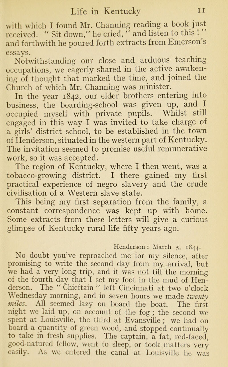 with which I found Mr. Channing reading a book just received. “ Sit down,” he cried, “ and listen to this ! ^ and forthwith he poured forth extracts from Emerson s essays. Notwithstanding our close and arduous teaching occupations, we eagerly shared in the active awaken- ing of thought that marked the time, and joined the Church of which Mr. Channing was minister. In the year 1842, our elder brothers entering into business, the boarding-school was given up, and I occupied myself with private pupils. Whilst still engaged in this way I was invited to take charge of a girls’ district school, to be established in the town of Henderson, situated in the western part of Kentucky. The invitation seemed to promise useful remunerative work, so it was accepted. The region of Kentucky, where I then went, was a tobacco-growing district. I there gained my first practical experience of negro slavery and the crude civilisation of a Western slave state. This being my first separation from the family, a constant correspondence was kept up with home. Some extracts from these letters will give a curious glimpse of Kentucky rural life fifty years ago. Henderson : March 5, 1844. No doubt you’ve reproached me for my silence, after promising to write the second day from my arrival, but we had a very long trip, and it was not till the morning of the fourth day that I set my foot in the mud of Hen- derson. The “ Chieftain ” left Cincinnati at two o’clock Wednesday morning, and in seven hours we made twenty miles. All seemed lazy on board the boat. The first night we laid up, on account of the fog ; the second we spent at Louisville, the third at Evansville ; we had on board a quantity of green wood, and stopped continually to take in fresh supplies. The captain, a fat, red-faced, good-natured fellow, went to sleep, or took matters very easily. As we entered the canal at Louisville he was